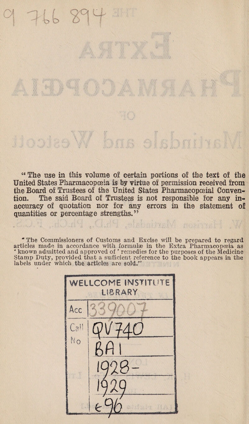 56 The use in this volume of certain portions of the text of the United States Pharmacopoeia is by virtue of permission received from the Board of Trustees of the United States Pharmacopoeia! Conven¬ tion. The said Board of Trustees is not responsible for any in¬ accuracy of quotation nor for any errors in the statement of quantities or percentage strengths.” “ The Commissioners of Customs and Excise will be prepared to regard articles made in accordance with formulae in the Extra Pharmacopoeia as ‘ known admitted and approved of' remedies for the purposes of the Medicine Stamp Duty, provided that a sufficient reference to the book appears in the labels under which the articles are sold.'’ WELLCOME INSTITUTE LIBRARY