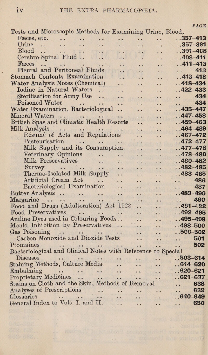 PAGE Tests and Microscopic Methods for Examining Urine, Faeces, etc. Urine Blood Cerebro-Spinal Fluid . . Faeces .. Pleural and Peritoneal Fluids Stomach Contents Examination Water Analysis Notes (Chemical) Iodine in Natural Waters Sterilisation for Army Use .. .. Poisoned Water Water Examination, Bacteriological Mineral Waters British Spas and Climatic Health Resorts Milk Analysis Resume of Acts and Regulations Pasteurisation Milk Supply and its Consumption Veterinary Opinions Milk Preservatives Survey Thermo- Isolated Milk Supply Artificial Cream Act Bacteriological Examination Butter Analysis .. Margarine Food and Drugs (Adulteration) Act 1928 Food Preservatives Blood, ..357-413 ..357-391 ..391-408 ..408-411 ..411-413 413 . .413-418 . .418-434 . .422-433 434 434 . .435-447 . .447-458 . .459-463 . .464-489 ..467-472 ..472-477 ..477-478 ..478-480 ..480-482 ..482-485 ..483-485 486 487 . .489-490 490 . .491-482 . .492-495 Aniline Dyes used in Colouring Foods.. Mould Inhibition by Preservatives . . Gas Poisoning Carbon Monoxide and Dioxide Tests Ptomaines Bacteriological and Clinical Notes with .495-498 .498-500 .500-502 501 502 Reference to Spec al Diseases .. •• •• .. .. .. . .503—614 Staining Methods, Culture Media .. .. .. ..614-620 Embalming .. .. .. .. .. .. .. 620-621 Proprietary Medicines .. .. .. .. .. ..621-637 Stains on Cloth and the Skin, Methods of Removal .. 638 Analyses of Prescriptions .. .. .. .. .. 639 Glossaries .. .. .. .. .. .. ..640-649 General Index to Vols. I. and TI. .. .. .. .. 050