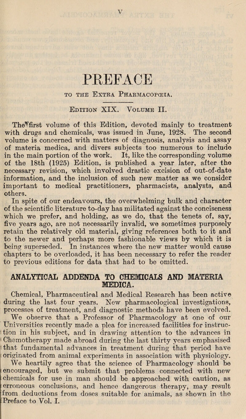 PREFACE to the Extra Pharmacopceia. Edition XIX. Volume II. The*’first volume of this Edition, devoted mainly to treatment with drugs and chemicals, was issued in June, 1928. The second volume is concerned with matters of diagnosis, analysis and assay of materia medica, and divers subjects too numerous to include in the main portion of the work. It, like the corresponding volume of the 18th (1925) Edition, is published a year later, after the necessary revision, which involved drastic excision of out-of-date information, and the inclusion of such new matter as we consider important to medical practitioners, pharmacists, analysts, and others. In spite of our endeavours, the overwhelming bulk and character of the scientific literature to-day has militated against the conciseness which we prefer, and holding, as we do, that the tenets of, say, five years ago, are not necessarily invalid, we sometimes purposely retain the relatively old material, giving references both to it and to the newer and perhaps more fashionable views by which it is being superseded. In instances where the new matter would cause chapters to be overloaded, it has been necessary to refer the reader to previous editions for data that had to be omitted. ANALYTICAL ADDENDA TO CE MEDICA. mu :CALS AND MATERIA Chemical, Pharmaceutical and Medical Research has been active during the last four years. New pharmacological investigations, processes of treatment, and diagnostic methods have been evolved. We observe that a Professor of Pharmacology at one of our Universities recently made a plea for increased facilities for instruc¬ tion in his subject, and in drawing attention to the advances in Chemotherapy made abroad during the last thirty years emphasised that fundamental advances in treatment during that period have originated from animal experiments in. association with physiology. We heartily agree that the science of Pharmacology should be encouraged, but we submit that problems connected with new chemicals for use in man should be approached with caution, as erroneous conclusions, and hence dangerous therapy, may result from deductions from doses suitable for animals, as shown in the Preface to Vol. I.