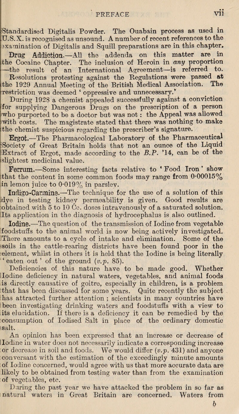 • • Standardised Digitalis Powder. The Ouabain process as used in U.S.X. is recognised as unsound. A number of recent references to the examination of Digitalis and Squill preparations are in this chapter. Drug Addiction.—All the addenda on this matter are . in the Cocaine Chapter. The inclusion of Heroin in any proportion —the result of an International Agreement—is referred to. Resolutions protesting against the Regulations were passed at the 1929 Annual Meeting of the British Medical Association. The restriction was deemed ‘ oppressive and unnecessary.* During 1928 a chemist appealed successfully against a conviction for supplying Dangerous Drugs on the prescription of a person who purported to be a doctor but was not : the Appeal was allowed with costs. The magistrate stated that there was nothing to make the chemist suspicious regarding the prescriber’s signature. Ergot.—The Pharmacological Laboratory of the Pharmaceutical Society of Great Britain holds that not an ounce of the Liquid Extract of Ergot, made according to the B.P. ’14, can be of the slightest medicinal value. Ferrum.—Some interesting facts relative to ‘ Food Iron ’ show that the content in some common foods may range from 0-00015% in lemon juice to 0-019% in parsley. Indigo-Carmina.—The technique for the use of a solution of this dye in testing kidney permeability is given. Good results are obtained with 5 to 10 Cc. doses intravenously of a saturated solution. Its application in the diagnosis of hydrocephalus is also outlined. Iodine.—The question of the transmission of Iodine from vegetable foodstuffs to the animal world is now being actively investigated. There amounts to a cycle of intake and elimination. Some of the soils in the cattle-rearing districts have been found poor in the element, whilst in others it is held that the Iodine is being literally £ eaten out 5 of the ground (v.p. 85). Deficiencies of thi3 nature have to be made good. Whether Iodine deficiency in natural waters, vegetables, and animal foods is directly causative of goitre, especially in children, is a problem that has been discussed for some years. Quite recently the subject has attracted further attention ; scientists in many countries have been investigating drinking waters and foodstuffs with a view to its elucidation. If there is a deficiency it can be remedied by the consumption of Iodised Salt in place of the ordinary domestic salt. An opinion has been expressed that an increase or decrease of Iodine in water does not necessarily indicate a corresponding increase or decrease in soil and foods. We would differ {v.p. 431) and anyone conversant with the estimation of the exceedingly minute amounts of Iodine concerned, would agree with us that more accurate data are likely to be obtained from testing water than from the examination of vegetables, etc. Daring the past year we have attacked the problem in so far as natural waters in Great Britain are concerned. Waters from b