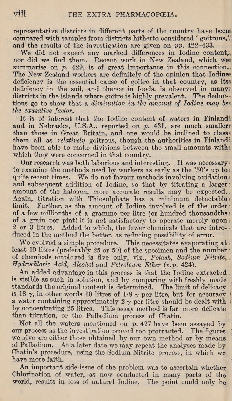 representative districts in different parts of the country have been compared with samples from districts hitherto considered ‘ goitrous,1,' and the results of the investigation are given on pp. 422-433. We did not expect any marked differences in Iodine content, nor did we find them. Recent work in New Zealand, which we summarise on p. 429, is of great importance in this connection. The New Zealand workers are definitely of the opinion that Iodine deficiency is the essential cause of goitre in that country, as its: deficiency in the soil, and thence in foods, is observed in many? districts in the islands where goitre is highly prevalent. The deduc- • tions go to show that a diminution in the amount of Iodine may be1 the causative factor. It is of interest that the Iodine content of waters in Finland! and in Nebraska, U.S.A., reported on p. 431, are much smallerr than those in Great Britain, and one would be inclined to class- them all as relatively goitrous, though the authorities in Finland! have been able to make divisions between the small amounts withi which they were concerned in that country. Our research was both laborious and interesting. It was necessary to examine the methods used by workers as early as the ’50’s up to quite recent times. We do not favour methods involving oxidation and subsequent addition of Iodine, so that by titrating a larger: amount of the halogen, more accurate results may be expected. Again, titration with Thiosulphate has a minimum detectable limit. Further, as the amount of Iodine involved is of the order of a few millionths of a gramme per litre (or hundred thousandths of a grain per pint) it is not satisfactory to operate merely upon 2 or 3 litres. Added to which, the fewer chemicals that are intro¬ duced in the method the better, as reducing possibility of error. We evolved a simple procedure. This necessitates evaporating at least 10 litres (preferably 25 or 50) of the specimen and the number of chemicals employed is five only, viz.. Potash, Sodium Nitrite, Hydrochloric Acid, Alcohol and Petroleum Ether (v.p. 424). An added advantage in this process is that the Iodine extracted is visible as such in solution, and by comparing with freshly made standards the original content is determined. The limit of delicacy is 18 7, in other words 10 litres of 1*8 y per litre, but for accuracy 1 a water containing approximately 2 y per litre should be dealt with i by concentrating 25 litres. This assay method is far more delicate than titration, or the Palladium process of Chatin. Not all the waters mentioned on p. 427 have been assayed by our process as the investigation proved too protracted. The figures we give are either those obtained by our own method or by means of Palladium. At a later date we may repeat the analyses made by Chatin’s procedure, using the Sodium Nitrite process, in which wre have more faith. An important side-issue of the problem was to ascertain whether Chlorination of water, as now conducted in many parts of the world, results in loss of natural Iodine. The point could only be