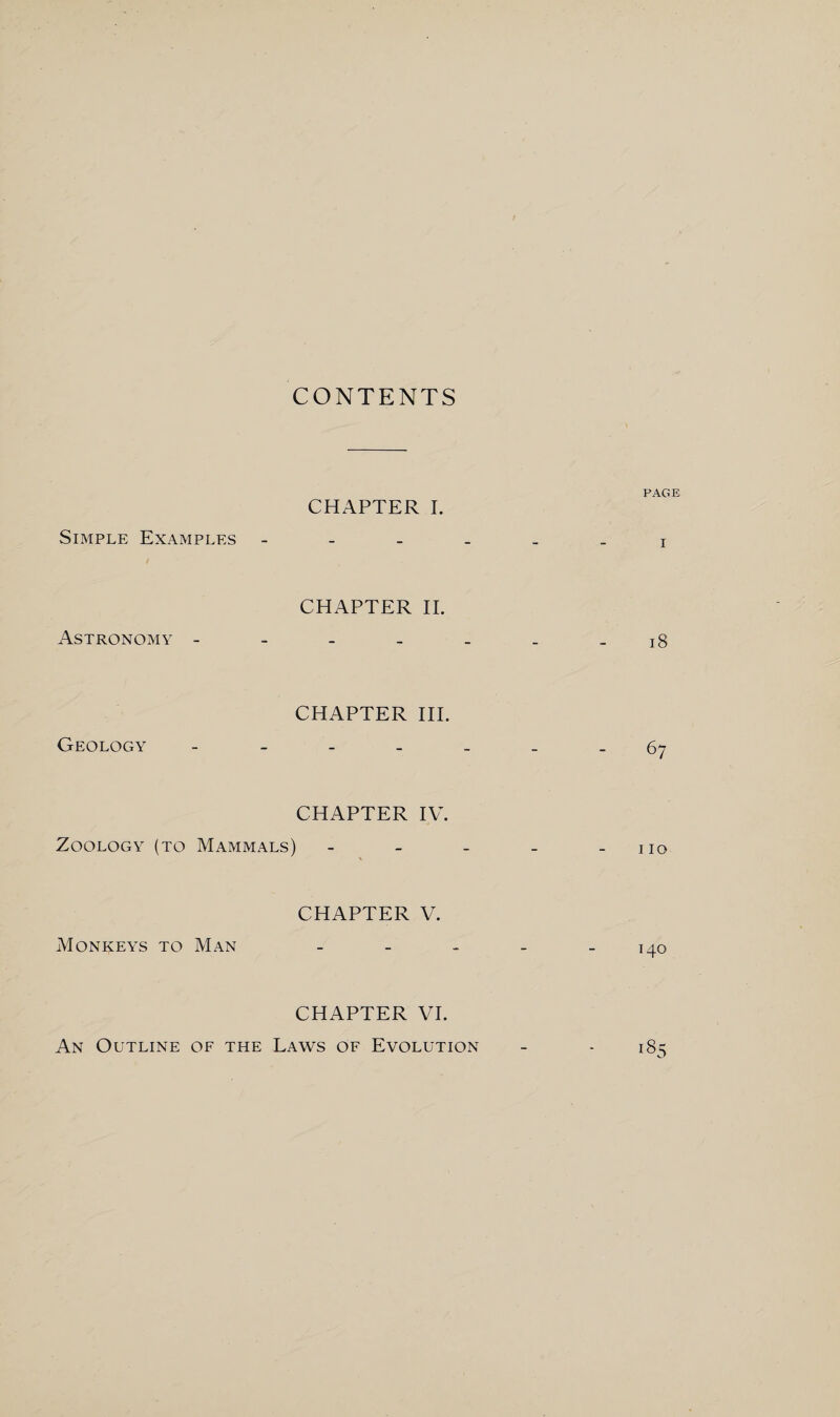 CONTENTS PAGE CHAPTER I. Simple Examples x CHAPTER II. Astronomy - - - - . _ - 18 CHAPTER III. Geology ------- 67 CHAPTER IV. Zoology (to Mammals) - - - - - no CHAPTER V. Monkeys to Man - - - - - 140 CHAPTER VI. An Outline of the Laws of Evolution - - 185