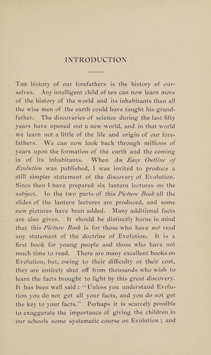 INTRODUCTION The history of our forefathers is the history of our¬ selves. Ariy intelligent child of ten can now learn more of the history of the world and its inhabitants than all the wise men of the earth could have taught his grand¬ father. The discoveries of science during the last fifty years have opened out a new world, and in that world we learn not a little of the life and origin of our fore¬ fathers. We can now look back through millions of years upon the formation of the earth and the coming in of its inhabitants. When An Easy Outline of Evolution was published, I was invited to produce a still simpler statement of the discovery of Evolution. Since then I have prepared six lantern lectures on the subject. In the two parts of this Picture Book all the slides of the lantern lectures are produced, and some new pictures have been added. Many additional facts are also given. It should be distinctly borne in mind that this Picture Book is for those who have not read any statement of the doctrine of Evolution. It is a first book for young people and those who have not much time to read. There are many excellent books on Evolution, but, owing to their difficulty or their cost, they are entirely shut off from thousands who wish to learn the facts brought to light by this great discovery. It has been well said : “ Unless you understand Evolu¬ tion you do not get all your facts, and you do not get the key to your facts.” Perhaps it is scarcely possible to exaggerate the importance of giving the children in our schools some systematic course on Evolution ; and