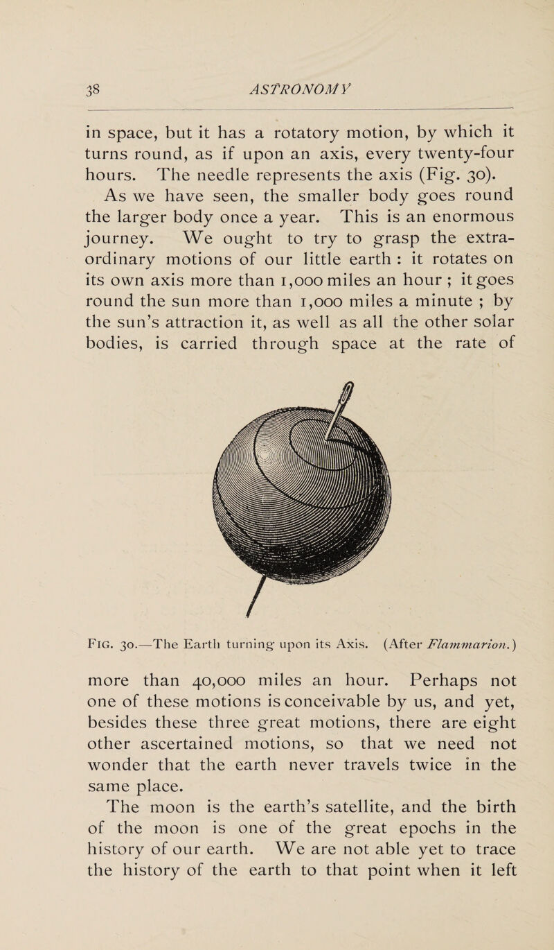 in space, but it has a rotatory motion, by which it turns round, as if upon an axis, every twenty-four hours. The needle represents the axis (Fig. 30). As we have seen, the smaller body goes round the larger body once a year. This is an enormous journey. We ought to try to grasp the extra¬ ordinary motions of our little earth : it rotates on its own axis more than 1,000 miles an hour ; it goes round the sun more than 1,000 miles a minute ; by the sun’s attraction it, as well as all the other solar bodies, is carried through space at the rate of Fig. 30.—The Earth turning- upon its Axis. (After Flammarion.) more than 40,000 miles an hour. Perhaps not one of these motions is conceivable by us, and yet, besides these three great motions, there are eight other ascertained motions, so that we need not wonder that the earth never travels twice in the same place. The moon is the earth’s satellite, and the birth of the moon is one of the great epochs in the history of our earth. We are not able yet to trace the history of the earth to that point when it left