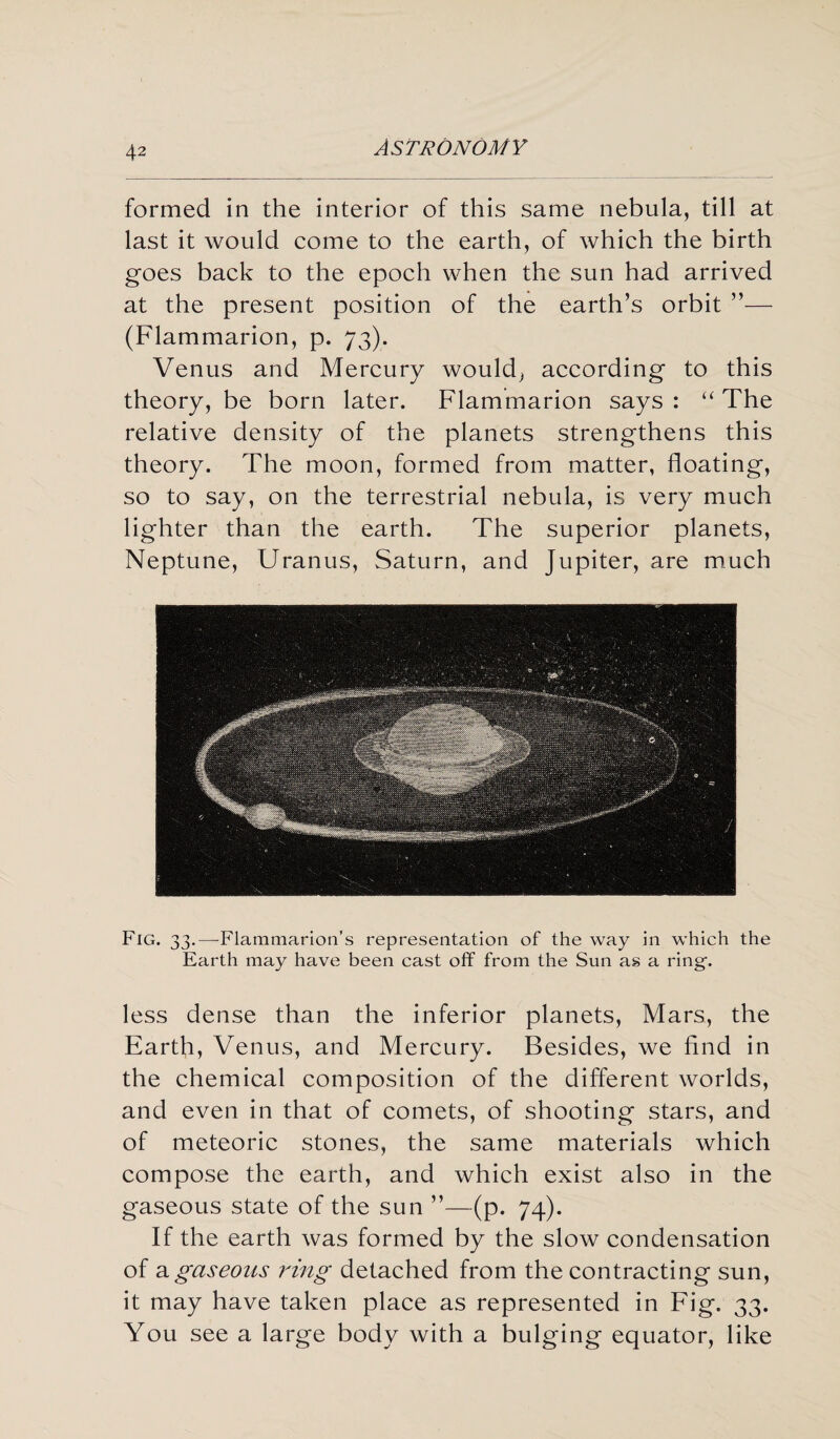 formed in the interior of this same nebula, till at last it would come to the earth, of which the birth goes back to the epoch when the sun had arrived at the present position of the earth’s orbit ”— (Flammarion, p. 73). Venus and Mercury would, according to this theory, be born later. Flammarion says : “ The relative density of the planets strengthens this theory. The moon, formed from matter, floating, so to say, on the terrestrial nebula, is very much lighter than the earth. The superior planets, Neptune, Uranus, Saturn, and Jupiter, are much Fig. 33.—-Flammarion’s representation of the way in which the Earth may have been cast off from the Sun as a ring-. less dense than the inferior planets, Mars, the Earth, Venus, and Mercury. Besides, we find in the chemical composition of the different worlds, and even in that of comets, of shooting stars, and of meteoric stones, the same materials which compose the earth, and which exist also in the gaseous state of the sun ”—(p. 74). If the earth was formed by the slow condensation of a gaseous ring detached from the contracting sun, it may have taken place as represented in Fig. 33. You see a large body with a bulging equator, like