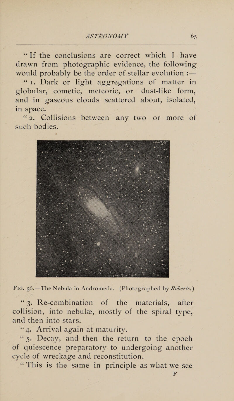 “ If the conclusions are correct which I have drawn from photographic evidence, the following would probably be the order of stellar evolution :— “ 1. Dark or light aggregations of matter in globular, cometic, meteoric, or dust-like form, and in gaseous clouds scattered about, isolated, in space. “ 2. Collisions between any two or more of such bodies. Fig. 56.—The Nebula in Andromeda. (Photographed by Roberts.) “ 3. Re-combination of the materials, after collision, into nebulas, mostly of the spiral type, and then into stars. “4. Arrival again at maturity. “ 5. Decay, and then the return to the epoch of quiescence preparatory to undergoing another cycle of wreckage and reconstitution. “ This is the same in principle as what we see F