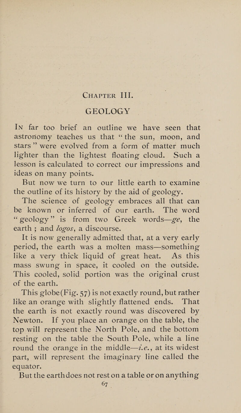 Chapter III. GEOLOGY In far too brief an outline we have seen that astronomy teaches us that “ the sun, moon, and stars ” were evolved from a form of matter much lighter than the lightest floating cloud. Such a lesson is calculated to correct our impressions and ideas on many points. But now we turn to our little earth to examine the outline of its history by the aid of geology. The science of geology embraces all that can be known or inferred of our earth. The word “ geology ” is from two Greek words—ge, the earth ; and logos, a discourse. It is now generally admitted that, at a very early period, the earth was a molten mass—something like a very thick liquid of great heat. As this mass swung in space, it cooled on the outside. This cooled, solid portion was the original crust of the earth. This globe (Fig. 57) is not exactly round, but rather like an orange with slightly flattened ends. That the earth is not exactly round was discovered by Newton. If you place an orange on the table, the top will represent the North Pole, and the bottom resting on the table the South Pole, while a line round the orange in the middle—i.e., at its widest part, will represent the imaginary line called the equator. But the earthdoes not rest on a table or on anything