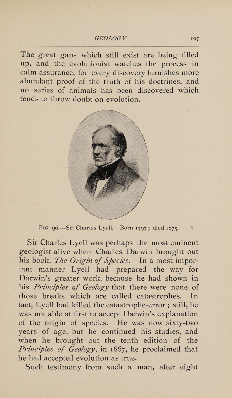 The great gaps which still exist are being filled up, and the evolutionist watches the process in calm assurance, for every discovery furnishes more abundant proof of the truth of his doctrines, and no series of animals has been discovered which tends to throw doubt on evolution. Fig. 96.—Sir Charles Lyell. Born 1797; died 1875. Sir Charles Lyell was perhaps the most eminent geologist alive when Charles Darwin brought out his book, The Origin of Species. In a most impor¬ tant manner Lyell had prepared the way for Darwin’s greater work, because he had shown in his Principles of Geology that there were none of those breaks which are called catastrophes. In fact, Lyell had killed the catastrophe-error ; still, he was not able at first to accept Darwin’s explanation of the origin of species. He was now sixty-two years of age, but he continued his studies, and when he brought out the tenth edition of the Principles of Geology, in 1867, he proclaimed that he had accepted evolution as true. Such testimony from such a man, after eight