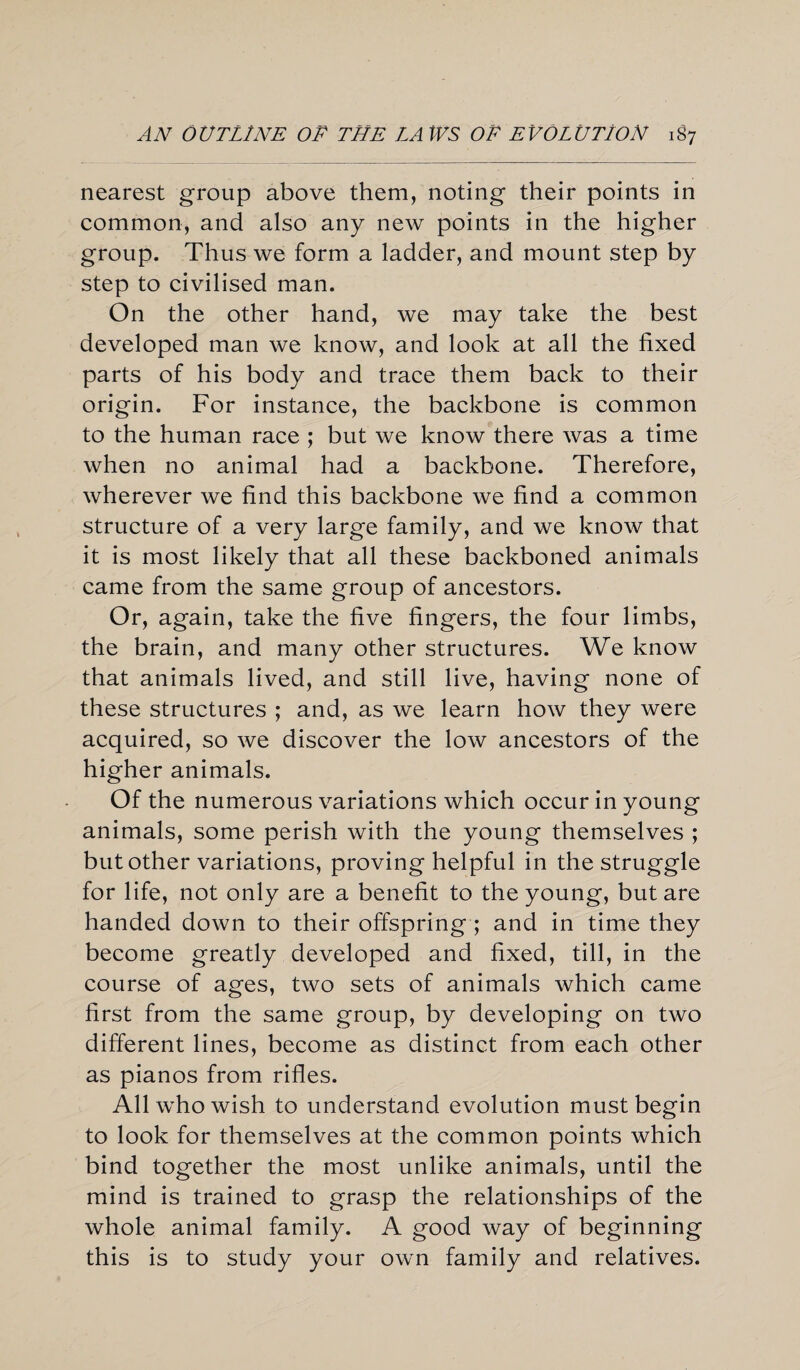 nearest group above them, noting their points in common, and also any new points in the higher group. Thus we form a ladder, and mount step by step to civilised man. On the other hand, we may take the best developed man we know, and look at all the fixed parts of his body and trace them back to their origin. For instance, the backbone is common to the human race ; but we know there was a time when no animal had a backbone. Therefore, wherever we find this backbone we find a common structure of a very large family, and we know that it is most likely that all these backboned animals came from the same group of ancestors. Or, again, take the five fingers, the four limbs, the brain, and many other structures. We know that animals lived, and still live, having none of these structures ; and, as we learn how they were acquired, so we discover the low ancestors of the higher animals. Of the numerous variations which occur in young animals, some perish with the young themselves ; but other variations, proving helpful in the struggle for life, not only are a benefit to the young, but are handed down to their offspring ; and in time they become greatly developed and fixed, till, in the course of ages, two sets of animals which came first from the same group, by developing on two different lines, become as distinct from each other as pianos from rifles. All who wish to understand evolution must begin to look for themselves at the common points which bind together the most unlike animals, until the mind is trained to grasp the relationships of the whole animal family. A good way of beginning this is to study your own family and relatives.