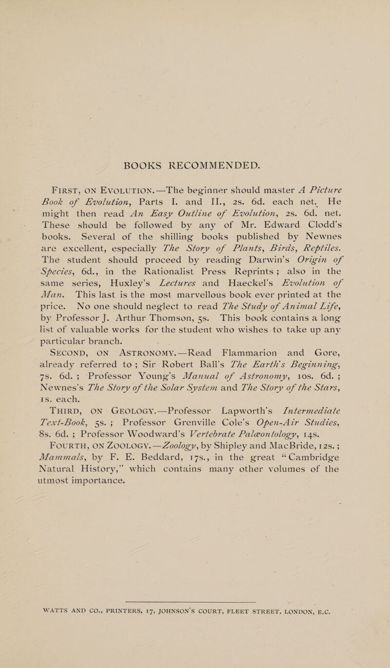 BOOKS RECOMMENDED. First, on Evolution.—The beginner should master A Picture Book of Evolution, Parts I. and II., 2s. 6d. each net. He might then read An Easy Outline of Evolution, 2s. 6d. net. These should be followed by any of Mr. Edward Clodd’s books. Several of the shilling- books published by Newnes are excellent, especially The Story of Plants, Birds, Reptiles. The student should proceed by reading- Darwin’s Origin of Species, 6d., in the Rationalist Press Reprints ; also in the same series, Huxley’s Lectures and Haeckel’s Evolution of Man. This last is the most marvellous book ever printed at the price. No one should negiect to read The Study of Animal Life, by Professor J. Arthur Thomson, 5s. This book contains a long list of valuable works for the student who wishes to take up any particular branch. Second, on Astronomy.—Read Flammarion and Gore, already referred to ; Sir Robert Ball’s The Earth's Beginnings 7s. 6d. ; Professor Young’s Manual of Astronomy, 10s. 6d. ; Newness The Story of the Solar System and The Story of the Stars, is. each. Third, on Geology.—Professor Lapworth’s Leitermediate Text-Book, 5s. ; Professor Grenville Cole’s Open-Air Studies, 8s. 6d. ; Professor Woodward’s Vertebrate Palaeontology, 14s. Fourth, on Zoology.—Zoology, by Shipley and MacBride, 12s.; Mammals, by F. E. Beddard, 17s., in the great “Cambridge Natural History,” which contains many other volumes of the utmost importance. WATTS AND CO., PRINTERS, 17, JOHNSON’S COURT, FLEET STREET, LONDON, E.C.