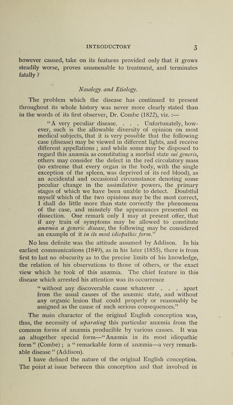 however caused, take on its features provided only that it grows steadily worse, proves unamenable to treatment, and terminates fatally ? Nosology, and Etiology. The problem which the disease has continued to present throughout its whole history was never more clearly stated than in the words of its first observer, Dr. Combe (1822), viz. :— “A very peculiar disease. . . . Unfortunately, how¬ ever, such is the allowable diversity of opinion on most medical subjects, that it is very possible that the following case (disease) may be viewed in different lights, and receive different appellations ; and while some may be disposed to regard this anaemia as constituting a morbid state sui generis, others may consider the defect in the red circulatory mass (so extreme that every organ in the body, with the single exception of the spleen, was deprived of its red blood), as an accidental and occasional circumstance denoting some peculiar change in the assimilative powers, the primary stages of which we have been unable to detect. Doubtful myself which of the two opinions may be the most correct, I shall do little more than state correctly the phenomena of the case, and minutely the appearances presented on dissection. One remark only I may at present offer, that if any train of symptoms may be allowed to constitute anaemia a generic disease, the following may be considered an example of it in its most idiopathic form.” No less definite was the attitude assumed by Addison. In his earliest communications (1849), as in his later (1855), there is from first to last no obscurity as to the precise limits of his knowledge, the relation of his observations to those of others, or the exact view which he took of this anaemia. The chief feature in this disease which arrested his attention was its occurrence “ without any discoverable cause whatever . . . apart from the usual causes of the anaemic state, and without any organic lesion that could properly or reasonably be assigned as the cause of such serious consequences.” The main character of the original English conception was, thus, the necessity of separating this particular anaemia from the common forms of anaemia producible by various causes. It was an altogether special form—“Anaemia in its most idiopathic form” (Combe) ; a u remarkable form of anaemia—a very remark¬ able disease ” (Addison). I have defined the nature of the original English conception. The point at issue between this conception and that involved in