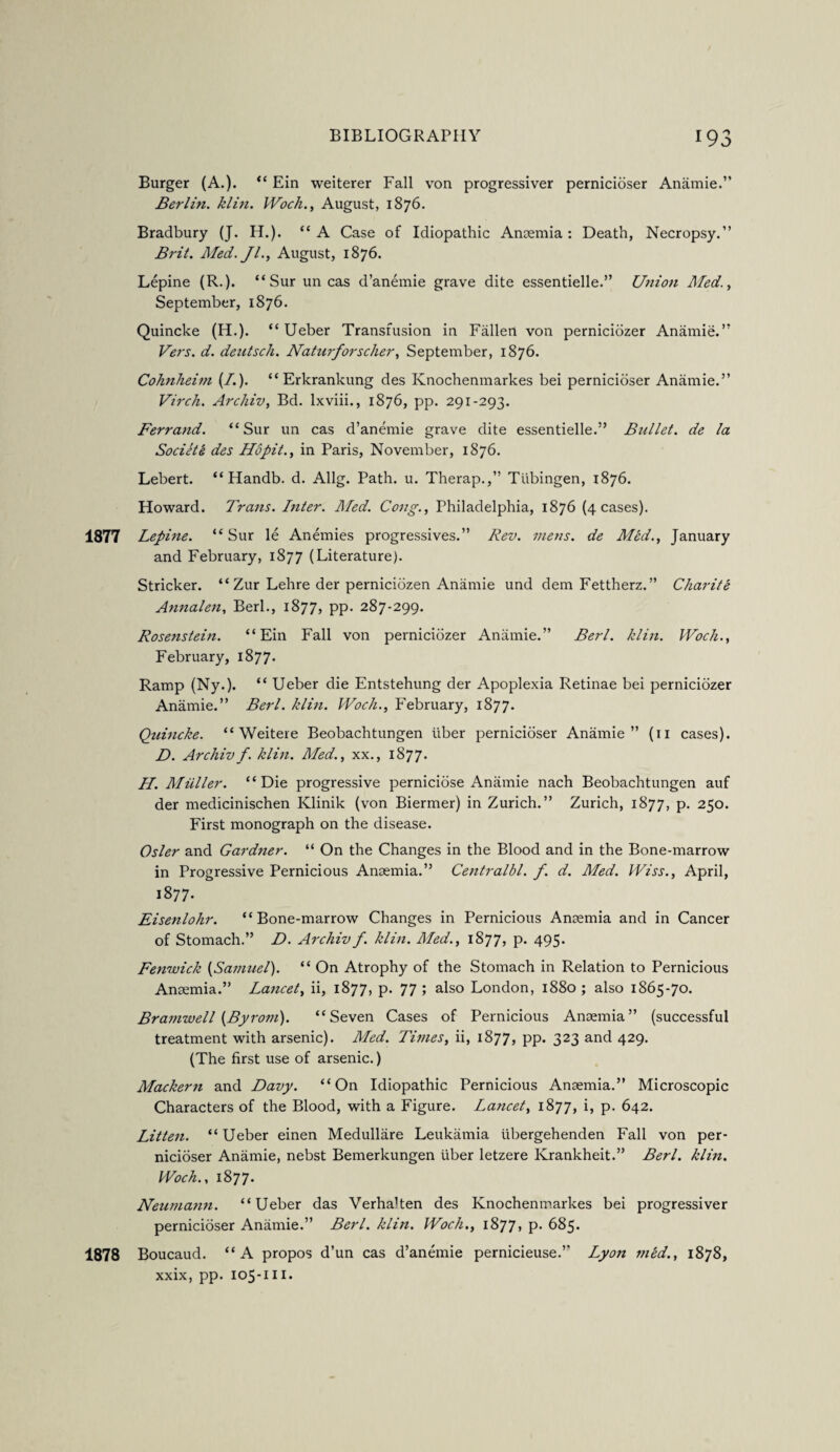 Burger (A.). “ Ein weiterer Fall von progressiver pernicioser Anamie.” Berlin, klin. Woch., August, 1876. Bradbury (J. H.). “ A Case of Idiopathic Anaemia : Death, Necropsy.” Brit. Med. Jl., August, 1876. Lepine (R.). “Sur un cas d’anemie grave dite essentielle.” Urtion Med., September, 1876. Quincke (H.). “ Ueber Transfusion in Fallen von perniciozer Anamie.” Vers. d. deutsch. Naturforseller, September, 1876. Cohnheim {!.). “ Erkrankung des Ivnochenmarkes bei pernicioser Anamie.” Virch. Archiv, Bd. lxviii., 1876, pp. 291-293. Ferrand. “Sur un cas d’anemie grave dite essentielle.” Bullet, de la Societe des Hopit., in Paris, November, 1876. Lebert. “ Handb. d. Allg. Path. u. Therap.,” Tubingen, 1876. Howard. Trans. Inter. Med. Cong., Philadelphia, 1876 (4 cases). 1877 Lepine. “ Sur le Anemies progressives.” Rev. mens, de Med., January and February, 1877 (Literature). Strieker. “ Zur Lehre der perniciozen Anamie und dem Fettherz. ” Char it e Annalen, Berl., 1877, pp. 287-299. Rosenstein. “Ein Fall von perniciozer Anamie.” Berl. klin. Woch., February, 1877. Ramp (Ny.). “ Ueber die Entstehung der Apoplexia Retinae bei perniciozer Anamie.” Berl. klin. Woch., February, 1877. Quincke. “ Weitere Beobachtungen fiber pernicioser Anamie” (11 cases). D. Archivf. klin. Med., xx., 1877. H. Muller. “Die progressive perniciose Anamie nach Beobachtungen auf der medicinischen Klinik (von Biermer) in Zurich.” Zurich, 1877, p. 250. First monograph on the disease. Osier and Gardner. “ On the Changes in the Blood and in the Bone-marrow in Progressive Pernicious Anaemia.” Centralbl. f. d. Med. Wiss., April, 1877. Eisenlohr. “Bone-marrow Changes in Pernicious Anaemia and in Cancer of Stomach.” D. Archiv f. klin. Med., 1877, p. 495. Fenwick (Samuel). “ On Atrophy of the Stomach in Relation to Pernicious Anaemia.” Lancet, ii, 1877, p. 77 ; also London, 1880 ; also 1865-70. Bramwell (Byrom). “Seven Cases of Pernicious Anaemia” (successful treatment with arsenic). Med. Times, ii, 1877, pp. 323 and 429. (The first use of arsenic.) Mackern and Davy. “On Idiopathic Pernicious Anaemia.” Microscopic Characters of the Blood, with a Figure. Lancet, 1877, i, p. 642. Litten. “ Ueber einen Medullare Leukamia iibergehenden Fall von per¬ nicioser Anamie, nebst Bemerkungen liber letzere Krankheit.” Berl. klin. Woch., 1877. Neumann. “Ueber das Verhahen des Knochenmarkes bei progressiver pernicioser Anamie.” Berl. klin. Woch., 1877, p. 685. 1878 Boucaud. “A propos d’un cas d’anemie pernicieuse.” Lyon mid., 1878, xxix, pp. 105-111.