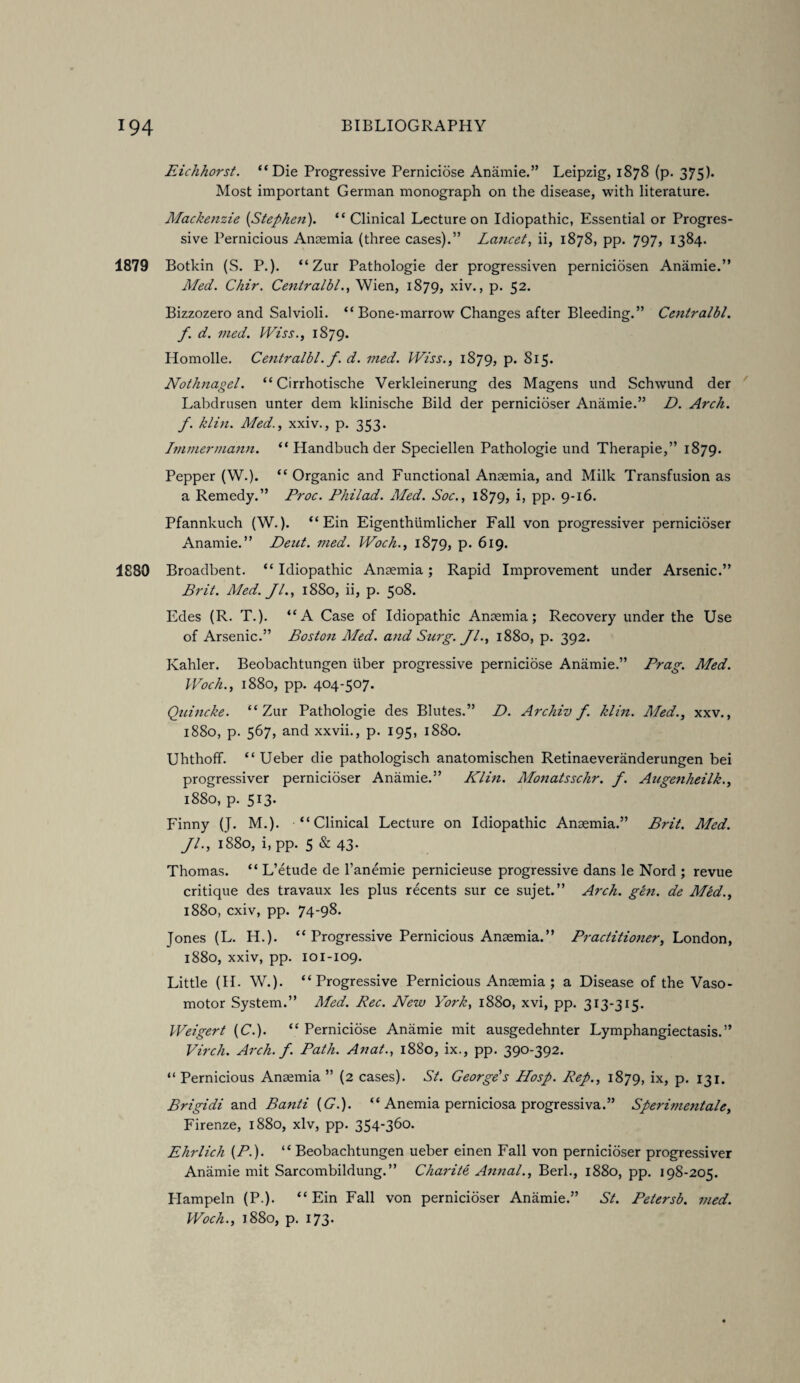 Eichhorst. “Die Progressive Perniciose Anamie.” Leipzig, 1878 (p. 375). Most important German monograph on the disease, with literature. Mackenzie [Stephen). “ Clinical Lecture on Idiopathic, Essential or Progres¬ sive Pernicious Anaemia (three cases).” Lancet, ii, 1878, pp. 797, 1384. 1879 Botkin (S. P.). “ Zur Pathologie der progressiven perniciosen Anamie.” Med. Chir. Centralbl., Wien, 1879, xiv., p. 52. Bizzozero and Salvioli. “Bone-marrow Changes after Bleeding.” Centralbl. f. d. vied. Wiss., 1879. Homolle. Centralbl. f. d. vied. Wiss., 1879, p. 815. Nothnagel. “ Cirrhotische Verkleinerung des Magens und Schwund der Labdrusen unter dem klinische Bild der pernicioser Anamie.” D. Arch, f. klin. A/ed., xxiv., p. 353. Immermann. “ Handbuch der Speciellen Pathologie und Therapie,” 1879. Pepper (W.). “ Organic and Functional Anaemia, and Milk Transfusion as a Remedy.” Proc. Philad. Med. Soc., 1879, b PP- 9-16. Pfannkuch (W.). “ Ein Eigenthtimlicher Fall von progressiver pernicioser Anamie.” Deut. med. Woch., 1879, p. 619. 1880 Broadbent. “ Idiopathic Anaemia; Rapid Improvement under Arsenic.” Brit. Med. Jl., 1880, ii, p. 508. Edes (R. T.). “A Case of Idiopathic Anaemia; Recovery under the Use of Arsenic.” Boston Aled. and Surg. Jl., 1880, p. 392. Kahler. Beobachtungen liber progressive perniciose Anamie.” Brag. Med. Woch., 1880, pp. 404-507. Qaincke. “Zur Pathologie des Blutes.” D. Archiv f klin. Med., xxv., 1880, p. 567, and xxvii., p. 195, 1880. Uhthoff. “ Ueber die pathologisch anatomischen Retinaeveranderungen bei progressiver pernicioser Anamie.” Klin. Monatsschr. f. Augenheilk., 1880, p. 513. Finny (J. M.). “Clinical Lecture on Idiopathic Anaemia.” Brit. Med. //., 1880, i, pp. 5 & 43. Thomas. “ L’etude de l’anemie pernicieuse progressive dans le Nord ; revue critique des travaux les plus recents sur ce sujet.” Arch. gen. de Med., 1880, cxiv, pp. 74-98. Jones (L. H.). “Progressive Pernicious Anaemia.” Practitioner, London, 1880, xxiv, pp. 101-109. Little (II. W.). “Progressive Pernicious Anaemia ; a Disease of the Vaso¬ motor System.” Med. Rec. New York, 1880, xvi, pp. 313-315. Weigert [C.). “ Perniciose Anamie mit ausgedehnter Lymphangiectasis.” Virch. Arch. f. Path. Anat., 1880, ix., pp. 390-392. “ Pernicious Anaemia ” (2 cases). St. George's Hosp. Rep., 1879, ix, p. 131. Brigidi and Banti [G.). “ Anemia perniciosa progressiva.” Sperimentale, Firenze, 1880, xlv, pp. 354-360. Ehrlich [P-). “ Beobachtungen ueber einen Fall von pernicioser progressiver Anamie mit Sarcombildung.” Charite, Anna!., Berk, 1880, pp. 198-205. Plampeln (P.). “Ein Fall von pernicioser Anamie.” St. Petersb. vied. Woch., 1880, p. 173.