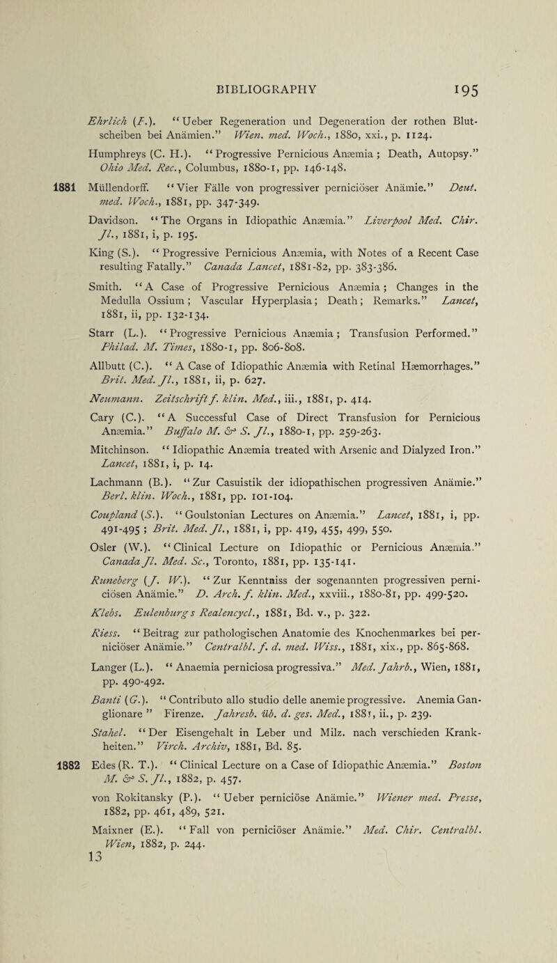 Ehrlich (/.). “Ueber Regeneration und Degeneration der rothen Blut- scheiben bei Anamien.” Wien. med. Woch., 1880, xxi., p. 1124. Humphreys (C. H.). “Progressive Pernicious Anaemia ; Death, Autopsy.” Ohio Med. Rec., Columbus, 1880-1, pp. 146-148. 1881 Mullendorff. “Vier Falle von progressiver pernicioser Anamie.” Deut. 7?ied. Woch., 1881, pp. 347-349. Davidson. “The Organs in Idiopathic Anaemia.” Liverpool Med. Chir. Jl., 1881, i, p. 195. King (S.). “ Progressive Pernicious Anaemia, with Notes of a Recent Case resulting Fatally.” Canada I.ancet, 1881-82, pp. 383-386. Smith. “A Case of Progressive Pernicious Anaemia; Changes in the Medulla Ossium; Vascular Hyperplasia; Death; Remarks.” Lancet, 1881, ii, pp. 132-134. Starr (L.). “Progressive Pernicious Anaemia; Transfusion Performed.” Philad. M. Times, 1880-1, pp. 806-808. Allbutt (C.). “ A Case of Idiopathic Anaemia with Retinal Haemorrhages.” Brit. Med. Jl., 1881, ii, p. 627. Neumann. Zeitschriftf. klin. Med., iii., 1881, p. 414. Cary (C.). “A Successful Case of Direct Transfusion for Pernicious Anaemia.” Buffalo M. Sf S. Jl., 1880-1, pp. 259-263. Mitchinson. “ Idiopathic Anaemia treated with Arsenic and Dialyzed Iron.” Lancet, 1881, i, p. 14. Lachmann (B.). “ Zur Casuistik der idiopathischen progressiven Anamie.” Berl. klin. Woch., 1881, pp. 101-104. Coupland {S.). “ Goulstonian Lectures on Anaemia.” Lancet, 1881, i, pp. 491-495 ; Brit. Med. Jl., 1881, i, pp. 419, 455, 499, 550. Osier (W.). “Clinical Lecture on Idiopathic or Pernicious Anaemia.” Canada Jl. Med. Sc., Toronto, 1881, pp. 135-141. Runeberg (J. W.). “ Zur Kenntniss der sogenannten progressiven perni- ciosen Anamie.” D. Arch. f. klin. Med., xxviii., 1880-81, pp. 499-520. Klebs. Eulenburgs Realencycl., 1881, Bd. v., p. 322. Riess. “ Beitrag zur pathologischen Anatomie des Knochenmarkes bei per¬ nicioser Anamie.” Centralbl. f. d. med. Wiss., 1881, xix., pp. 865-868. Langer (L.). “ Anaemia perniciosa progressiva.” Med. Jahrb., Wien, 1881, pp. 490-492. Banti (C.). “ Contribute alio studio delle anemieprogressive. Anemia Gan- glionare ” Firenze. Jahresb. Ub. d. ges. Med., 1881, ii., p. 239. Stahel. “Der Eisengehalt in Leber und Milz. nach verschieden Krank- heiten.” Virch. Archiv, 1881, Bd. 85. 1882 Edes(R. T.). “ Clinical Lecture on a Case of Idiopathic Anaemia.” Boston M. & S.Jl., 1882, p. 457. von Rokitansky (P.). “ Ueber perniciose Anamie.” Wiener med. Presse, 1882, pp. 461, 489, 521. Maixner (E.). “Fall von pernicioser Anamie.” Med. Chir. Centralbl. Wien, 1882, p. 244. 13