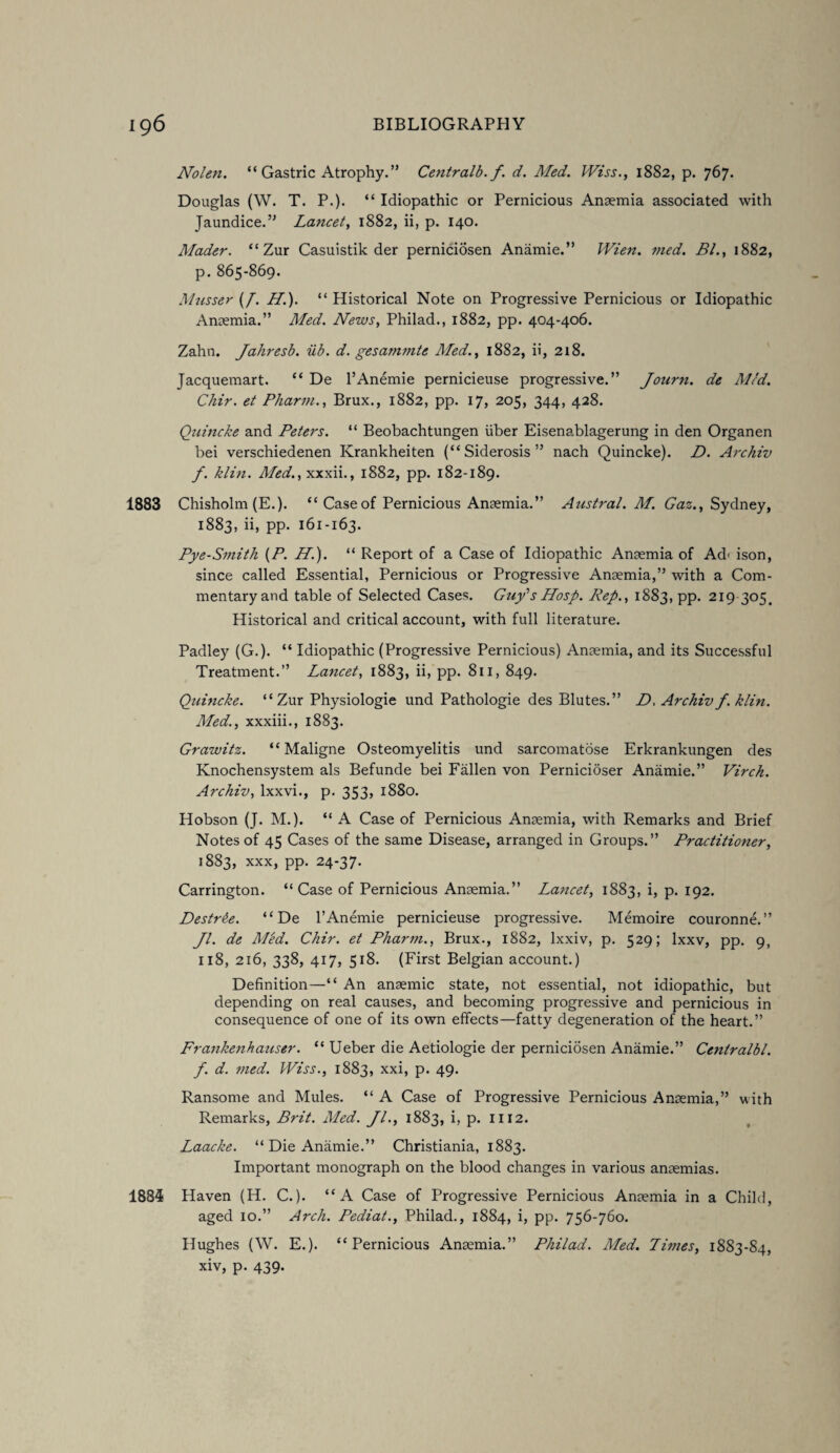 Nolen. “ Gastric Atrophy.” Centralb. f. d. Med. Wiss., 1882, p. 767. Douglas (W. T. P.). “ Idiopathic or Pernicious Anaemia associated with Jaundice.” Lancet, 1882, ii, p. 140. Mader. “Zur Casuistik der perniciosen Anamie.” Wien. med. Bl., 1882, p. 865-869. Musser (/. H.). “ Historical Note on Progressive Pernicious or Idiopathic Anaemia.” Med. News, Philad., 1882, pp. 404-406. Zahn. Jahresb. ub. d. gesammte Med., 1882, ii, 218. Jacquemart. “ De l’Anemie pernicieuse progressive.” Jonrn. de Med. Chir. et Pharm., Brux., 1882, pp. 17, 205, 344, 428. Quincke and Peters. “ Beobachtungen fiber Eisenablagerung in den Organen bei verschiedenen Krankheiten (“Siderosis” nach Quincke). D. Archiv f. klin. Med., xxxii., 1882, pp. 182-189. 1883 Chisholm (E.). “ Case of Pernicious Anaemia.” Austral. M. Gaz., Sydney, 1883, ii, pp. 161-163. Pye-Smith (P. H.). “ Report of a Case of Idiopathic Anaemia of Ad- ison, since called Essential, Pernicious or Progressive Anaemia,” with a Com¬ mentary and table of Selected Cases. Guy’s Hosp. Rep., 1883, pp. 219 305. Historical and critical account, with full literature. Padley (G.). “ Idiopathic (Progressive Pernicious) Anaemia, and its Successful Treatment.” Lancet, 1883, ii, pp. 811, 849. Quincke. “ Zur Physiologie und Pathologie des Blutes.” D. Archiv f. klin. Med., xxxiii., 1883. Grawitz. “ Maligne Osteomyelitis und sarcomatose Erkrankungen des Knochensystem als Befunde bei Fallen von Pernicioser Anamie.” Virch. Archiv, lxxvi., p. 353, 1880. Hobson (J. M.). “ A Case of Pernicious Anaemia, with Remarks and Brief Notes of 45 Cases of the same Disease, arranged in Groups.” Practitioner, 1883, xxx, pp. 24-37. Carrington. “Case of Pernicious Anaemia.” Lancet, 1883, i, p. 192. Destrbe. “ De l’Anemie pernicieuse progressive. Memoire couronne.” Jl. de Rl'ed. Chir. et Pharm., Brux., 1882, lxxiv, p. 529; lxxv, pp. 9, 118, 216, 338, 417, 518. (First Belgian account.) Definition—“ An anaemic state, not essential, not idiopathic, but depending on real causes, and becoming progressive and pernicious in consequence of one of its own effects—fatty degeneration of the heart.” Frankenhatiser. “ Ueber die Aetiologie der perniciosen Anamie.” Ceniralbl. f. d. med. Wiss., 1883, xxi, p. 49. Ransome and Mules. “ A Case of Progressive Pernicious Anaemia,” with Remarks, Brit. Med. Jl., 1883, i, p. 1112. Laacke. “ Die Anamie.” Christiania, 1883. Important monograph on the blood changes in various anaemias. 1885 Haven (H. C.). “A Case of Progressive Pernicious Anaemia in a Child, aged 10.” Arch. Pediat., Philad., 1884, i, pp. 756-760. Hughes (W. E.). “Pernicious Anaemia.” Philad. Med. Limes, 1883-84, xiv, p. 439.