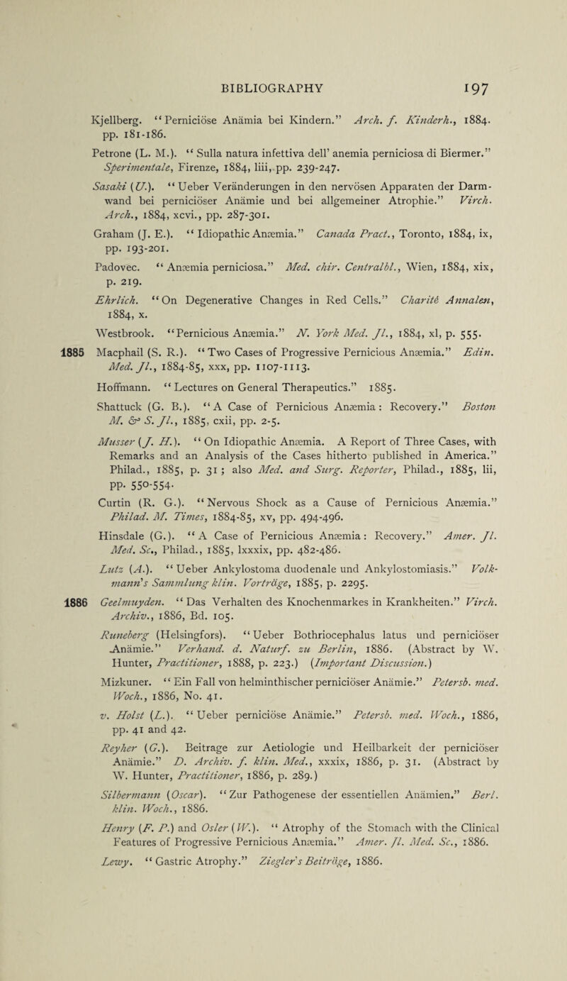Kjellberg. “Perniciose Anamia bei Kindern.” Arch. f. Ki7iderh., 1884. pp. 181-186. Petrone (L. M.). “ Sulla natura infettiva dell’ anemia perniciosa di Biermer.” Sperimentale, Firenze, 1884, liii, pp. 239-247. Sasaki (U.). “ Ueber Veranderungen in den nervosen Apparaten der Darm- wand bei pernicioser Anamie und bei allgemeiner Atrophie.” Virch. Arch., 1884, xcvi., pp. 287-301. Graham (J. E.). “ Idiopathic Anaemia.” Canada Pract., Toronto, 1884, ix, pp. 193-201. Padovec. “ Anaemia perniciosa.” Med. chir. Centralbl., Wien, 1884, xix, p. 219. Ehrlich. “On Degenerative Changes in Red Cells.” Charity Annalen, 1884, x. Westbrook. “Pernicious Anaemia.” N. York Med. Jl., 1884, xl, p. 555. 1885 Macphail (S. R.). “Two Cases of Progressive Pernicious Anaemia.” Edin. Med. Jl., 1884-85, xxx, pp. 1107-1113. Hoffmann. “Lectures on General Therapeutics.” 1885. Shattuck (G. B.). “A Case of Pernicious Anaemia: Recovery.” Boston M. Sf S. Jl., 1885, cxii, pp. 2-5. Mnsser (J. H.). “ On Idiopathic Anaemia. A Report of Three Cases, with Remarks and an Analysis of the Cases hitherto published in America.” Philad., 1885, p. 31 ; also Med. and Surg. Reporter, Philad., 1885, lii, PP- 55°-554- Curtin (R. G.). “Nervous Shock as a Cause of Pernicious Anaemia.” Philad. M. Times, 1884-85, xv, pp. 494-496. Hinsdale (G.). “A Case of Pernicious Anaemia: Recovery.” Amer. Jl. Med. Sc., Philad., 1885, lxxxix, pp. 482-486. Lutz {A.). “Ueber Ankylostoma duodenale und Ankylostomiasis.” Volk- manrCs Sammlung klin. Vortrdge, 1885, p. 2295. 1886 Geelmuyden. “ Das Verhalten des Ivnochenmarkes in Krankheiten.” Virch. Archiv., 1886, Bd. 105. Runeberg (Helsingfors). “Ueber Bothriocephalus latus und pernicioser .Anamie. ” Verhand. d. Naturf. zu Berlin, 1886. (Abstract by W. Hunter, Practitioner, 1888, p. 223.) {Important Discussion.) Mizkuner. “ Ein Fall von helminthischer pernicioser Anamie.” Petersb. med. Woch., 1886, No. 41. v. Holst (L.). “ Ueber perniciose Anamie.” Petersb. med. Woch., 1886, pp. 41 and 42. Reyher (U.). Beitrage zur Aetiologie und Heilbarkeit der pernicioser Anamie.” D. Archiv. f. klin. Med., xxxix, 1886, p. 31. (Abstract by W. Hunter, Practitioner, 1886, p. 289.) Silbermann (Oscar). “Zur Pathogenese der essentiellen Anamien.” Berl. klin. Woch., 1886. Henry (F. P.) and Osier (W.). “ Atrophy of the Stomach with the Clinical Features of Progressive Pernicious Anaemia.” Amer. Jl. Med. Sc., 1886. Lewy. “ Gastric Atrophy.” Ziegler's Beitrage, 1886.