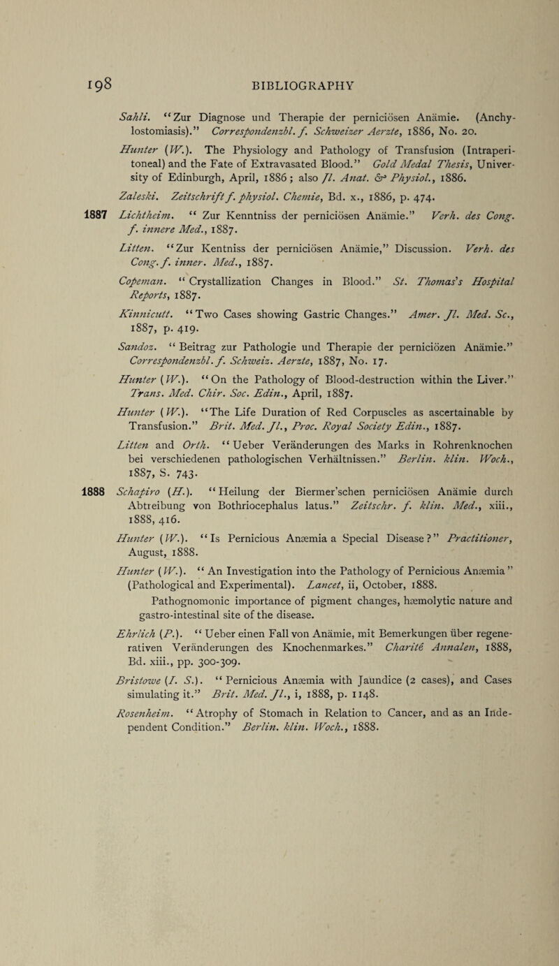 Sahli. “Zur Diagnose und Therapie der perniciosen Anamie. (Anchy- lostomiasis).” Correspondenzbl. f. Schweizer Aerzte, 1886, No. 20. Hunter (IV.). The Physiology and Pathology of Transfusion (Intraperi- toneal) and the Fate of Extravasated Blood.” Gold Medal Thesis, Univer¬ sity of Edinburgh, April, 1886; also Jl. Anat. & Physiol., 1886. Zaleski. Zeitschrift f. physiol. Chemie, Bd. x., 1886, p. 474. 1887 Lichtheim. “ Zur Kenntniss der perniciosen Anamie.” Verh. des Cong. f. innere Med., 1887. Litten. “Zur Kentniss der perniciosen Anamie,” Discussion. Verh. des Cong. J. inner. Med., 1887. Copeman. “ Crystallization Changes in Blood.” St. Thomas's Hospital Reports, 1887. Kinnicutt. “Two Cases showing Gastric Changes.” Amer. Jl. Med. Sc., 1887, p. 419. Sandoz. “ Beitrag zur Pathologie und Therapie der perniciozen Anamie.” Correspondenzbl. f. Schzveiz. Aerzte, 1887, No. 17. Hunter (IV.). “On the Pathology of Blood-destruction within the Liver.” Trans. Med. Chir. Soc. Edin., April, 1887. Hunter (IV.). “The Life Duration of Red Corpuscles as ascertainable by Transfusion.” Brit. Med. Jl., Proc. Royal Society Edin., 1887. Litten and Orth. “ Ueber Veranderungen des Marks in Rohrenknochen bei verschiedenen pathologischen Verhaltnissen.” Berlin, klin. Woch., 1887, S. 743. 1888 Schapiro (H). “ Heilung der Biermer’schen perniciosen Anamie durch Abtreibung von Bothriocephalus latus.” Zeitschr. f. klin. ALed., xiii., 1888, 416. Hunter (IV.). “Is Pernicious Anaemia a Special Disease?” Practitioner, August, 1888. Hunter (IV.). “ An Investigation into the Pathology of Pernicious Anaemia” (Pathological and Experimental). Lancet, ii, October, 1888. Pathognomonic importance of pigment changes, haemolytic nature and gastro-intestinal site of the disease. Ehrlich (P.). “ Ueber einen Fall von Anamie, mit Bemerkungen fiber regene- rativen Veranderungen des Knochenmarkes.” Charite, Annalen, 1888, Bd. xiii., pp. 300-309. Bristozue (/. S.). “Pernicious Anaemia with Jaundice (2 cases), and Cases simulating it.” Brit. Aled. Jl., i, 1888, p. 1148. Rosenheim. “Atrophy of Stomach in Relation to Cancer, and as an Inde¬ pendent Condition.” Berlin, klin. IVoch., 1888.