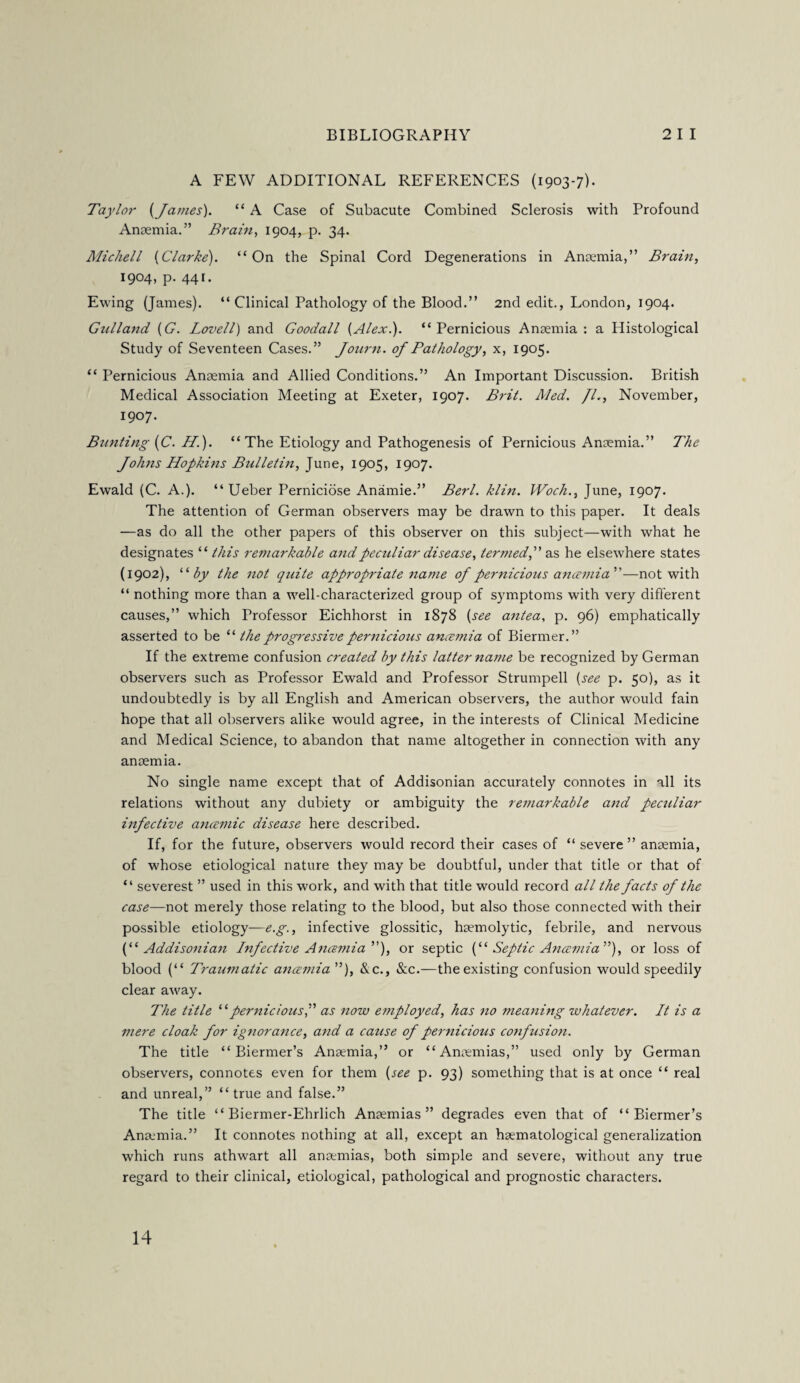 A FEW ADDITIONAL REFERENCES (1903-7). Taylor (James). “ A Case of Subacute Combined Sclerosis with Profound Anaemia.” Brain, 1904, p. 34. Micliell (Clarke). “On the Spinal Cord Degenerations in Anaemia,” Brain, 1904, p. 441. Ewing (James). “ Clinical Pathology of the Blood.” 2nd edit., London, 1904. Gulland (G. Lovell) and Goodall (Alex.). “Pernicious Anaemia: a Histological Study of Seventeen Cases.” Journ. of Pathology, x, 1905. “ Pernicious Anaemia and Allied Conditions.” An Important Discussion. British Medical Association Meeting at Exeter, 1907. Brit. Med. /I., November, 1907. Bunting (C. H). “The Etiology and Pathogenesis of Pernicious Anaemia.” The Johns Hopkins Bulletin, June, 1905, 1907. Ewald (C. A.). “ Ueber Perniciose Anamie.” Berl. klin. Woch., June, 1907. The attention of German observers may be drawn to this paper. It deals —as do all the other papers of this observer on this subject—with what he designates “ this remarkable and peculiar disease, termed,” as he elsewhere states (1902), “by the not quite appropriate name of pernicious ancemia'—not with “ nothing more than a well-characterized group of symptoms with very different causes,” which Professor Eichhorst in 1878 (see antea, p. 96) emphatically asserted to be “ the progressive pernicious amentia of Biermer.” If the extreme confusion created by this latter name be recognized by German observers such as Professor Ewald and Professor Strumpell (see p. 50), as it undoubtedly is by all English and American observers, the author would fain hope that all observers alike would agree, in the interests of Clinical Medicine and Medical Science, to abandon that name altogether in connection with any anamia. No single name except that of Addisonian accurately connotes in all its relations without any dubiety or ambiguity the remarkable and peculiar infective ancemic disease here described. If, for the future, observers would record their cases of “ severe ” anaemia, of whose etiological nature they may be doubtful, under that title or that of “ severest ” used in this work, and with that title would record all the facts of the case—not merely those relating to the blood, but also those connected with their possible etiology—e.g., infective glossitic, haemolytic, febrile, and nervous (“Addisonian Infective Ancemia), or septic (“ Septic Anaemia ”), or loss of blood (“ Traumatic ancemia ”), &c., See.—the existing confusion would speedily clear away. The title “pernicious,” as now employed, has no meaning whatever. It is a mere cloak for ignorance, and a cause of pernicious confusion. The title “ Biermer’s Anaemia,” or “ Anaemias,” used only by German observers, connotes even for them (see p. 93) something that is at once “ real and unreal,” “ true and false.” The title “ Biermer-Ehrlich Anaemias” degrades even that of “Biermer’s Anamia.” It connotes nothing at all, except an haematological generalization which runs athwart all anamias, both simple and severe, without any true regard to their clinical, etiological, pathological and prognostic characters. 14