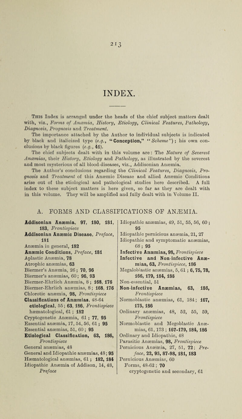 INDEX. This Index is arranged under the heads of the chief subject matters dealt with, viz., Forms of Ancemia, History, Etiology, Clinical Features, Pathology, Diagnosis, Prognosis and Treatment. The importance attached by the Author to individual subjects is indicated by black and italicized type (e.g., “Conception,” “Scheme”); his own con¬ clusions by black figures (e.g., 41). The chief subjects dealt with in this volume are : The Nature of Severest Ancemias, their History, Etiology and Pathology, as illustrated by the severest and most mysterious of all blood-diseases, viz., Addisonian Ansemia. The Author’s conclusions regarding the Clinical Features, Diagnosis, Pro¬ gnosis and Treatment of this Ansemic Disease and allied Anaemic Conditions arise out of the etiological and pathological studies here described. A full index to these subject matters is here given, so far as they are dealt with in this volume. They will be amplified and fully dealt with in Volume II. A. FORMS AND CLASSIFICATIONS OF ANiEMIA. Addisonian Ansemia, 97, 180, 181, 183, Frontispiece Addisonian Ansemic Disease, Preface, 181 Ansemia in general, 182 Ansemic Conditions, Preface, 181 Aplastic Ansemia, 78 Atrophic ansemias, 63 Biermer’s Anaemia, 26 ; 70, 96 Biermer’s ansemias, 60 ; 96, 93 Biermer-Ehrlich Ansemia, 8 ; 168, 176 Biermer-Ehrlich ansemias, 8 ; 168, 176 Chlorotic ansemia, 98, Frontispiece Classifications of Anaemias, 48-64 etiological, 55; 63, 186, Frontispiece hsematological, 61 ; 182 Cryptogenetic Ansemia, 61 ; 77, 95 Essential ansemia, 17, 54, 56, 61 ; 95 Essential ansemias, 51, 60 ; 95 Etiological Classification, 63, 186, Frontispiece General ansemias, 48 General and Idiopathic ansemias, 48; 95 Hsematological ansemias, 61 ; 182, 184 Idiopathic Ansemia of Addison, 14, 48, Preface Idiopathic ansemias, 49, 51, 55, 56, 60 ; 95 Idiopathic pernicious ansemia, 21, 27 Idiopathic and symptomatic ansemias, 68 ; 95 Infective Ansemias, 98, Frontispiece Infective and Non-infectiye Anse¬ mias, 63, Frontispiece, 186 Megaloblastic ansemias, 5, 61 ; 6, 75, 78, 166, 179, 184, 188 Non-essential, 51 Non-infective Anaemias, 63, 188, Frontispiece Normoblastic ansemias, 61, 184; 167, 175, 186 Ordinary ansemias, 48, 52, 55, 59, Frontispiece Normoblastic and Megoblastic Anse¬ mias, 61, 173 ; 167-179,184, 186 Ordinary and Idiopathic, 48 Parasitic Ansemias, 98, Frontispiece Pernicious Ansemia, 27, 51, 72; Pre¬ face, 22, 95, 87-98, 181, 183 Pernicious Ansemias, 60 Forms, 48-62 ; 70 cryptogenetic and secondary, 61