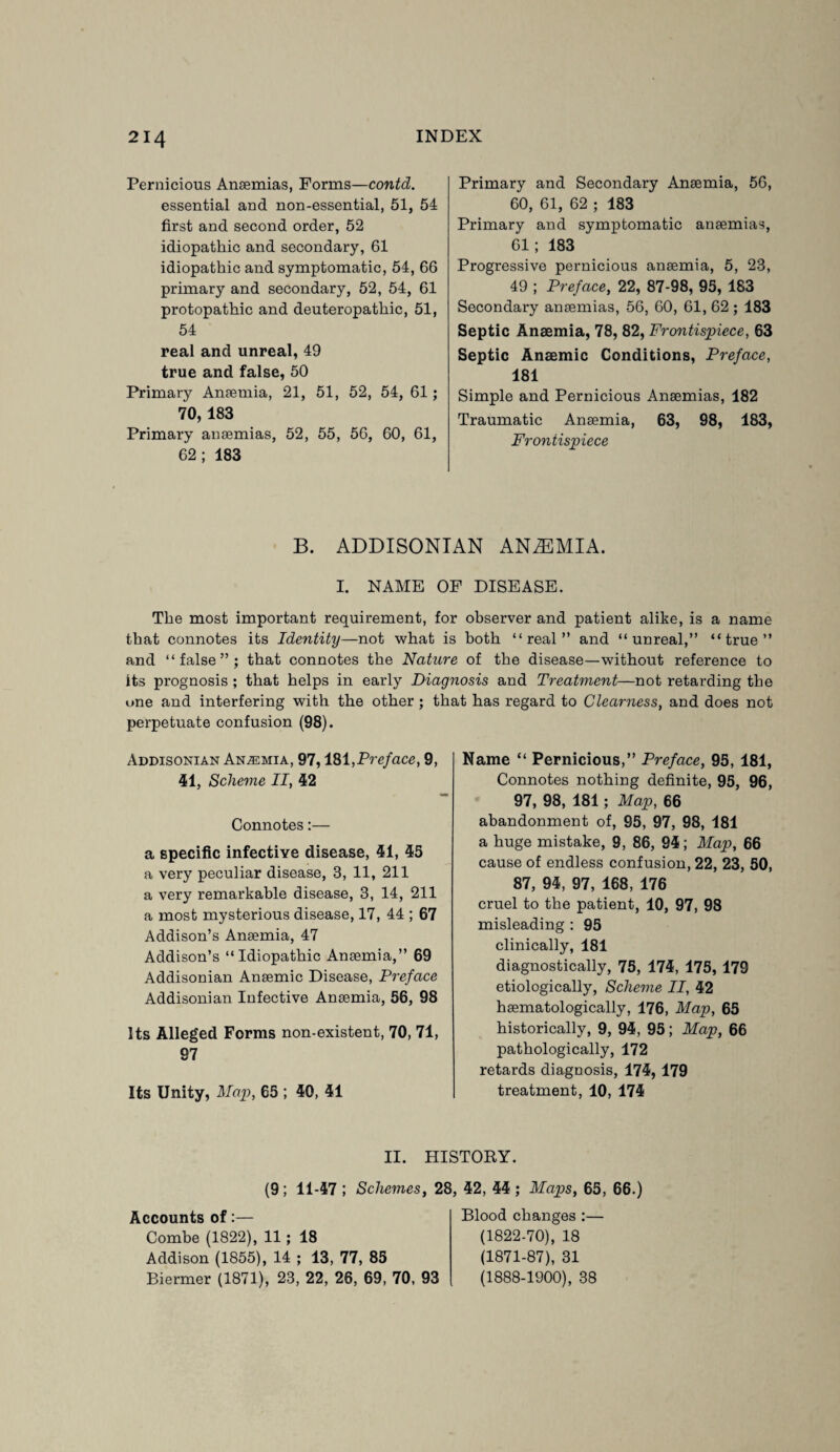 Pernicious Anaemias, Forms—contd. essential and non-essential, 51, 54 first and second order, 52 idiopathic and secondary, 61 idiopathic and symptomatic, 54, 66 primary and secondary, 52, 54, 61 protopathic and deuteropathic, 51, 54 real and unreal, 49 true and false, 50 Primary Anaemia, 21, 51, 52, 54, 61 ; 70, 183 Primary anaemias, 52, 55, 56, 60, 61, 62; 183 Primary and Secondary Anaemia, 56, 60, 61, 62 ; 183 Primary and symptomatic anaemias, 61; 183 ' Progressive pernicious anaemia, 5, 23, 49 ; Preface, 22, 87-98, 95, 183 Secondary anaemias, 56, 60, 61, 62 ; 183 Septic Anaemia, 78, 82, Frontispiece, 63 Septic Anaemic Conditions, Preface, 181 Simple and Pernicious Anaemias, 182 Traumatic Anaemia, 63, 98, 183, Frontispiece B. ADDISONIAN AN2EMIA. I. NAME OF DISEASE. The most important requirement, for observer and patient alike, is a name that connotes its Identity—not what is both “real” and “unreal,” “true” and “false”; that connotes the Nature of the disease—without reference to its prognosis ; that helps in early Diagnosis and Treatment—not retarding the one and interfering with the other ; that has regard to Clearness, and does not perpetuate confusion (98). Addisonian Anaemia, 97,181,Preface, 9, 41, Scheme II, 42 Connotes:— a specific infective disease, 41, 45 a very peculiar disease, 3, 11, 211 a very remarkable disease, 3, 14, 211 a most mysterious disease, 17, 44 ; 67 Addison’s Anaemia, 47 Addison’s “Idiopathic Anaemia,” 69 Addisonian Anaemic Disease, Preface Addisonian Infective Anaemia, 56, 98 Its Alleged Forms non-existent, 70, 71, 97 Its Unity, Map, 65 ; 40, 41 Name “ Pernicious,” Preface, 95, 181, Connotes nothing definite, 95, 96, 97, 98, 181; Map, 66 abandonment of, 95, 97, 98, 181 a huge mistake, 9, 86, 94; Map, 66 cause of endless confusion, 22, 23, 50, 87, 94, 97, 168, 176 cruel to the patient, 10, 97, 98 misleading : 95 clinically, 181 diagnostically, 75, 174, 175, 179 etiologically, Scheme II, 42 haematologically, 176, Map, 65 historically, 9, 94, 95; Map, 66 pathologically, 172 retards diagnosis, 174, 179 treatment, 10, 174 II. HISTORY. (9 ; 11-47 ; Schemes, 28, 42, 44 ; Maps, 65, 66.) Accounts of:— Combe (1822), 11; 18 Addison (1855), 14 ; 13, 77, 85 Biermer (1871), 23, 22, 26, 69, 70, 93 Blood changes :— (1822-70), 18 (1871-87), 31 (1888-1900), 38