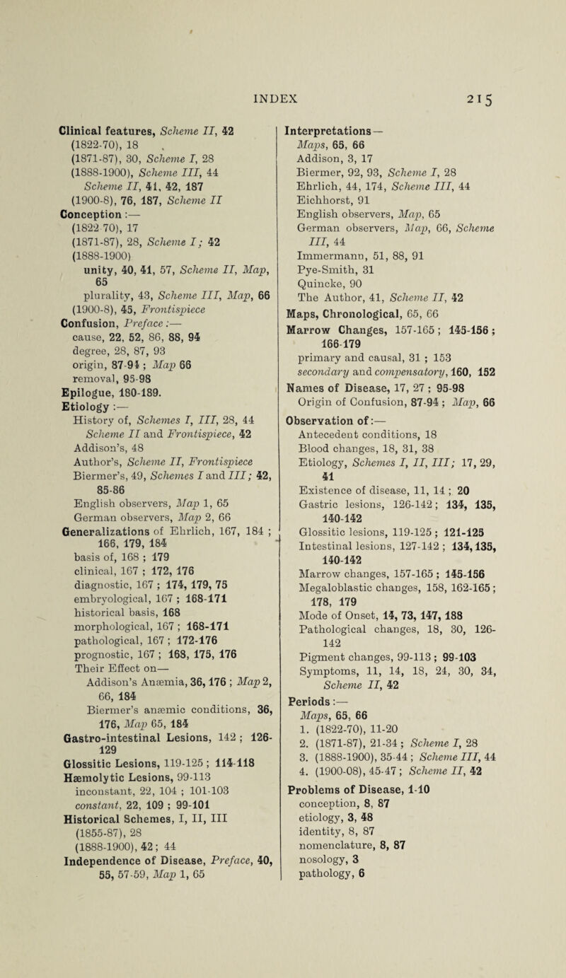 Clinical features, Scheme II, 42 (1822-70), 18 (1871-87), 30, Scheme I, 28 (1888-1900), Scheme III, 44 Scheme II, 41, 42, 187 (1900-8), 76, 187, Scheme II Conception:— (1822 70), 17 (1871-87), 28, Scheme I; 42 (1888-1900) unity, 40, 41, 57, Scheme II, Map, 65 plurality, 43, Scheme III, Map, 66 (1900-8), 45, Frontispiece Confusion, Preface:— cause, 22, 52, 86, 88, 94 degree, 28, 87, 93 origin, 87-91 ; Map 66 removal, 95-98 Epilogue, 180-189. Etiology :— History of, Schemes I, III, 28, 44 Scheme II and Frontispiece, 42 Addison’s, 48 Author’s, Scheme II, Frontispiece Biermer’s, 49, Schemes I and III; 42, 85-86 English observers, Map 1, 65 German observers, Map 2, 66 Generalizations of Ehrlich, 167, 184 ; 166, 179, 184 basis of, 168 ; 179 clinical, 167 ; 172, 176 diagnostic, 167 ; 174, 179, 75 embryological, 167 ; 168-171 historical basis, 168 morphological, 167 ; 168-171 pathological, 167 ; 172-176 prognostic, 167 ; 168, 175, 176 Their Effect on— Addison’s Anaemia, 36,176 ; Map 2, 66, 184 Biermer’s anaemic conditions, 36, 176, Map 65, 184 Gastro-intestinal Lesions, 142 ; 126- 129 Glossitic Lesions, 119-125 ; 114-118 Haemolytic Lesions, 99-113 inconstant, 22, 104 ; 101-103 constant. 22, 109 ; 99-101 Historical Schemes, I, II, III (1855-87), 28 (1888-1900), 42; 44 Independence of Disease, Preface, 40, 55, 57-59, Map 1, 65 Interpretations — Maps, 65, 66 Addison, 3, 17 Biermer, 92, 93, Scheme I, 28 Ehrlich, 44, 174, Scheme III, 44 Eichhorst, 91 English observers, Map, 65 German observers, Map, 66, Scheme III, 44 Immermann, 51, 88, 91 Pye-Smith, 31 Quincke, 90 The Author, 41, Scheme II, 42 Maps, Chronological, 65, 66 Marrow Changes, 157-165; 145-156 ; 166 179 primary and causal, 31 ; 153 secondary and compensatory, 160, 152 Names of Disease, 17, 27 ; 95-98 Origin of Confusion, 87-94 ; Map, 66 Observation of:— Antecedent conditions, 18 Blood changes, 18, 31, 38 Etiology, Schemes I, II, III; 17, 29, 41 Existence of disease, 11, 14 ; 20 Gastric lesions, 126-142; 134, 135, 140-142 Glossitic lesions, 119-125 ; 121-125 Intestinal lesions, 127-142; 134,135, 140-142 Marrow changes, 157-165 ; 145-156 Megaloblastic changes, 158, 162-165 ; 178, 179 Mode of Onset, 14, 73, 147, 188 Pathological changes, 18, 30, 126- 142 Pigment changes, 99-113 ; 99-103 Symptoms, 11, 14, 18, 24, 30, 34, Scheme II, 42 Periods:— Maps, 65, 66 1. (1822-70), 11-20 2. (1871-87), 21-34 ; Scheme I, 28 3. (1888-1900), 35-44 ; Scheme III, 44 4. (1900-08), 45-47 ; Scheme II, 42 Problems of Disease, 1-10 conception, 8, 87 etiology, 3, 48 identity, 8, 87 nomenclature, 8, 87 nosology, 3 pathology, 6