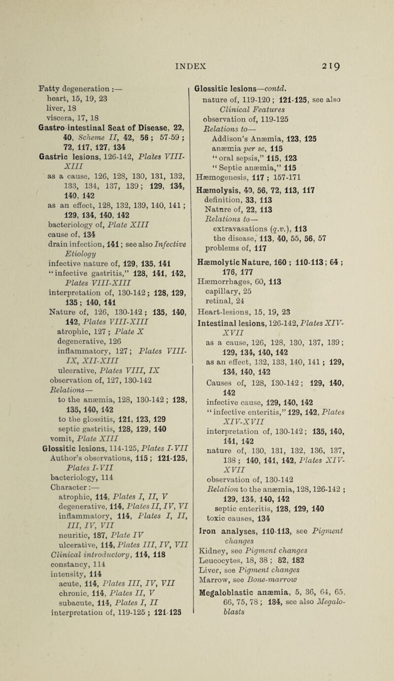 Fatty degeneration :— heart, 15, 19, 23 liver, 18 viscera, 17, 18 Gastro intestinal Seat of Disease, 22, 40, Scheme II, 42, 56 ; 57-59 ; 72, 117, 127, 134 Gastric lesions, 126-142, Plates VIII- XIII as a cause, 126, 128, 130, 131, 132, 133, 134, 137, 139; 129, 134, 140, 142 as an effect, 128, 132, 139, 140, 141 ; 129, 134, 140, 142 bacteriology of, Plate XIII cause of, 134 drain infection, 141; see also Infective Etiology infective nature of, 129, 135, 141 “infective gastritis,” 128, 141, 142, Plates VIII-XIII interpretation of, 130-142; 128, 129, 135 ; 140, 141 Nature of, 126, 130-142 ; 135, 140, 142, Plates VIII-XIII atrophic, 127 ; Plate X degenerative, 126 inflammatory, 127; Plates VIII- IX, XII-XII I ulcerative, Plates VIII, IX observation of, 127, 130-142 Relations— to the anaemia, 128, 130-142 ; 128, 135, 140, 142 to the glossitis, 121, 123, 129 septic gastritis, 128, 129, 140 vomit, Plate XIII Glossitic lesions, 114-125, Plates I-VII Author’s observations, 115 ; 121-125, Plates I-VII bacteriology, 114 Character:— atrophic, 114, Plates I, II, V degenerative, 114, Plates II, IV, VI inflammatory, 114, Plates I, II, III, IV, VII neuritic, 187, Plate IV ulcerative, 114, Plates III, IV, VII Clinical introductory, 114, 118 constancy, 114 intensity, 114 acute, 114, Plates III, IV, VII chronic, 114, Plates II, V subacute, 114, Plates I, II interpretation of, 119-125 ; 121-125 Glossitic lesions—contd. nature of, 119-120 ; 121-125, see also Clinical Features observation of, 119-125 Relations to— Addison’s Anaemia, 123, 125 anaemia per se, 115 “ oral sepsis,” 115, 123 “ Septic anaemia,” 115 Haemogenesis, 117 ; 157-171 Haemolysis, 49, 56, 72, 113, 117 definition, 33, 113 Nature of, 22, 113 Relations to— extravasations (g'.'U.), 113 the disease, 113, 40, 55, 56, 57 problems of, 117 Haemolytic Nature, 160 ; 110-113; 64 ; 176, 177 Haemorrhages, 60, 113 capillary, 25 retinal, 24 Heart-lesions, 15, 19, 23 Intestinal lesions, 126-142, Plates XIV- XVII as a cause, 126, 128, 130, 137, 139; 129, 134, 140, 142 as an effect, 132, 133, 140, 141 ; 129, 134, 140, 142 Causes of, 128, 130-142; 129, 140, 142 infective cause, 129, 140, 142 “ infective enteritis,” 129, 142, Plates XIV-XVII interpretation of, 130-142 ; 135, 140, 141, 142 nature of, 130, 131, 132, 136, 137, 138 ; 140, 141, 142, Plates XIV- XVII observation of, 130-142 Relation to the anaemia, 128,126-142 ; 129, 134, 140, 142 septic enteritis, 128, 129, 140 toxic causes, 134 Iron analyses, 110-113, see Pigment changes Kidney, see Pigment changes Leucocytes, 18, 38 ; 82, 182 Liver, see Pigment changes Marrow, see Bone-marrow Megaloblastic anaemia, 5, 36, 64, 65, 66, 75, 78 ; 184, see also Megalo- blasts