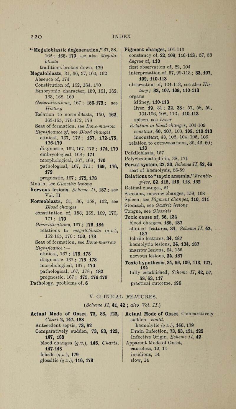 “ Megaloblastic degeneration,” 37,38, 162; 166- 179, see also Megalo- blasts traditions broken down, 179 Megaloblasts, 31, 36, 37,160, 162 Absence of, 174 Constitution of, 162, 164, 170 Embryonic character, 159, 161, 162, 163, 168, 169 Generalizations, 167 ; 166-179 ; see History Relation to normoblasts, 150, 162, 163-165, 170-172, 178 Seat of formation, see Bone-marrow Significance of, see Blood changes clinical, 167, 173; 167, 172-175, 176-179 diagnostic, 162, 167, 173 ; 174, 179 embryological, 168; 171 morphological, 167, 168; 170 pathological, 167, 171 ; 169, 176, 179 prognostic, 167 ; 175, 178 Mouth, see Glossitic lesions Neryous lesions, Scheme II, 187; see Vol. II Normoblasts, 31, 36, 158, 162, see Blood changes constitution of, 158, 162, 169, 170, 171; 170 Generalizations, 167 ; 176, 184 relations to megaloblasts {g.v.), 162-165, 170; 150, 178 Seat of formation, see Bone-marrow Significance :— clinical, 167 ; 176, 178 diagnostic, 167 ; 175, 178 morphological, 167; 170 pathological, 167, 178 ; 182 prognostic, 167 ; 175, 176-178 Pathology, problems of, 6 V. CLINICA {Scheme II, 41, Actual Mode of Onset, 73, 83, 123, Chart 2, 147, 188 Antecedent sepsis, 73, 82 Comparatively sudden, 73, 83, 123, 147, 188 blood changes {g.v.), 146, Charts, 147-148 febrile {g.v.), 179 glossitic {g.v.). 116, 179 Pigment changes, 104-113 constancy of, 22,109, 110-113; 57, 58 degree of, 110 first observation of, 22, 104 interpretation of, 57, 99-113 ; 33,107, 109, 110-113 observation of, 104-113, see also His¬ tory ; 33, 107, 109, 110-113 organs kidney, 110-113 liver, 19, 31 ; 32, 33; 57, 58, 59, 104-106, 108, 110; 110-113 spleen, see Liver Relation to blood changes, 104-109 constant, 40, 107, 108, 109, 110-113 inconstant, 43, 102, 104, 105, 106 relation to extravasations, 36, 43, 60; 113 Poikiloblasts, 157 Polychromatophilia, 38, 171 Portal system, 22, 38, Scheme II, 42, 46 seat of haemolysis, 56-59 Relations to “septic anaemia,” Frontis¬ piece, 82, 115, 116, 118, 182 Retinal changes, 24 Sarcoma, marrow changes, 159, 168 Spleen, see Pigment changes, 110, 111 Stomach, see Gastric lesions Tongue, see Glossitis Toxic cause of, 56, 134 blood changes, 185, 187 clinical features, 34, Scheme II, 42, 187 febrile features, 34, 187 haemolytic lesions, 34, 134, 187 marrow lesions, 64, 155 nervous lesions, 34, 187 Toxic hypothesis, 34, 56,109, 113, 127, 134 fully established, Scheme II, 42, 57, 58,63,117 practical outcome, ISO FEATURES. I ; also Vol. II.) Actual Mode of Onset, Comparatively sudden—contd. haemolytic {g.v.), 146,179 Drain Infection, 73, 83, 121, 125 Infective Origin, Scheme II, 42 Apparent Mode of Onset, causeless, 12, 14 insidious, 14 slow, 14