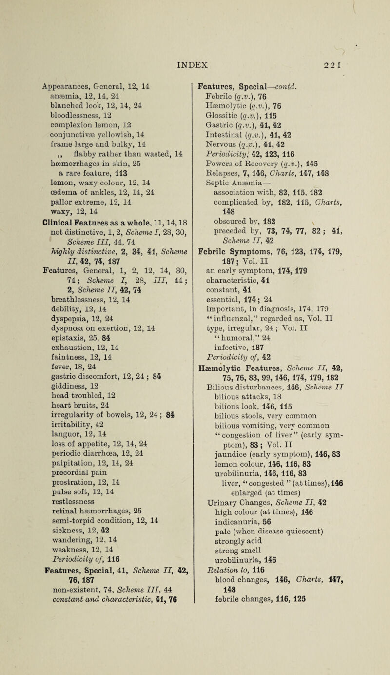 Appearances, General, 12, 14 anaemia, 12, 14, 24 blanched look, 12, 14, 24 bloodlessness, 12 complexion lemon, 12 conjunctivas yellowish, 14 frame large and bulky, 14 ,, flabby rather than wasted, 14 haemorrhages in skin, 25 a rare feature, 113 lemon, waxy colour, 12, 14 oedema of ankles, 12, 14, 24 pallor extreme, 12, 14 waxy, 12, 14 Clinical Features as a whole, 11,14,18 not distinctive, 1,2, Scheme I, 28, 30, Scheme III, 44, 74 highly distinctive, 2, 34, 41, Scheme II, 42, 74, 187 Features, General, 1, 2, 12, 14, 30, 74; Scheme I, 28, III, 44; 2, Scheme II, 42, 74 breathlessness, 12, 14 debility, 12, 14 dyspepsia, 12, 24 dyspnoea on exertion, 12, 14 epistaxis, 25, 84 exhaustion, 12, 14 faintness, 12, 14 fever, 18, 24 gastric discomfort, 12, 24 ; 84 giddiness, 12 head troubled, 12 heart bruits, 24 irregularity of bowels, 12, 24 ; 84 irritability, 42 languor, 12, 14 loss of appetite, 12, 14, 24 periodic diarrhoea, 12, 24 palpitation, 12, 14, 24 precordial pain prostration, 12, 14 pulse soft, 12, 14 restlessness retinal haemorrhages, 25 semi-torpid condition, 12, 14 sickness, 12, 42 wandering, 12, 14 weakness, 12, 14 Periodicity of, 116 Features, Special, 41, Scheme II, 42, 76,187 non-existent, 74, Scheme III, 44 Features, Special—contd. Febrile (q.v.), 76 Haemolytic (q.v.), 76 Glossitic (q.-y.), 115 Gastric (q.v.), 41, 42 Intestinal (q.v.), 41, 42 Nervous (q.v.), 41, 42 Periodicity] 42, 123, 116 Powers of Recovery (q.v.), 145 Relapses, 7, 148, Charts, 147, 148 Septic Anaemia— association with, 82, 115, 182 complicated by, 182, 115, Charts, 148 obscured by, 182 N preceded by, 73, 74, 77, 82 ; 41, Scheme II, 42 Febrile Symptoms, 76, 123, 174, 179, 187; Vol. II an early symptom, 174, 179 characteristic, 41 constant, 41 essential, 174; 24 important, in diagnosis, 174, 179 “ influenzal,” regarded as, Yol. II type, irregular, 24 ; Vol. II “humoral,” 24 infective, 187 Periodicity of, 42 Haemolytic Features, Scheme II, 42, 75, 76, 83, 99, 146, 174, 179, 182 Bilious disturbances, 146, Scheme II bilious attacks, 18 bilious look, 146, 115 bilious stools, very common bilious vomiting, very common “congestion of liver” (early sym¬ ptom), 83; Yol. II jaundice (early symptom), 146, 83 lemon colour, 146, 116, 83 urobilinuria, 146, 116, 83 liver, “congested ” (attimes), 146 enlarged (at times) Urinary Changes, Scheme II, 42 high colour (at times), 146 indicanuria, 56 pale (when disease quiescent) strongly acid strong smell urobilinuria, 146 Relation to, 116 blood changes, 146, Charts, 147, 148