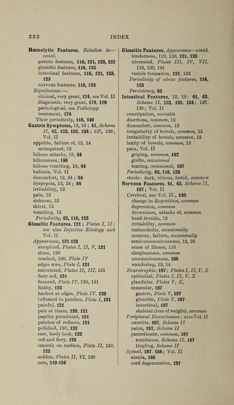 Haemolytic Features, Relation to— contd. gastric features, 116, 121, 123,125 glossitic features, 116, 125 intestinal features, 116, 121, 123, 125 nervous features, 116, 125 Significance:— clinical, very great, 175, see Vol. II diagnostic, very great, 175, 179 pathological, see Pathology treatment, 175 Their periodicity, 116, 156 Gastric Symptoms, 12,18 ; 51, Scheme II, 52, 123, 125, 135 ; 127, 136; Vol. II appetite, failure of, 12, 14 unimpaired, 12 bilious attacks, 18, 55 biliousness, 156 bilious vomiting, 18, 55 bulimia, Vol. II discomfort, 12, 24 ; 85 dyspepsia, 12, 24 ; 85 irritability, 12 pain, 12 sickness, 12 thirst, 12 vomiting, 12 Periodicity, 52, 116, 123 Glossitic Features, 121; Plates I, II; see also Infective Etiology and Vol. II Appearance, 121-125 atrophied, Plates I, II, V, 121 clean, 120 cracked, 120, Plate IV edges sore, Plate I, 121 excoriated, Plates II, III, 121 fiery red, 121 fissured, Plate IV, 120, 121 flabby, 122 backed at edges, Plate IV, 120 inflamed in patches, Plate 1,121 painful, 121 pale at times, 120, 121 papillae prominent, 121 patches of redness, 121 polished, 120, 122 raw, beefy look, 122 red and fiery, 122 smooth on surface, Plate II, 120, 122 sodden, Plates II, VI, 120 sore, 119-125 Glossitic Features, Appearance—contd. tenderness, 119, 120, 121, 123 ulcerated, Plates III, IV, VII, 119, 120, 124 vesicle formation, 121, 122 Periodicity of above features, 116, 123 Persistency, 83 Intestinal Features, 12, 18; 51, 52, Scheme II, 123, 125, 135; 127, 136; Vol. II constipation, variable diarrhoea, common, 12 discomfort, common, 12 irregularity of bowels, common, 12 irritability of bowels, common, 12 laxity of bowels, common, 12 pain, Vol. II griping, common, 187 girdle, occasional tearing, occasional, 187 Periodicity, 52, 116, 123 stools: dark, bilious, foetid, common Nervous Features, 51, 52, Scheme II, 187; Vol. II Cerebral, see Vol. II., 188 change in disposition, common depression, common drowsiness, attacks of, common bead-trouble, 12 irritability, common melancholia, occasionally memory, failure, occasionally semi-unconsciousness, 12, 24 sense of illness, 116 sleeplessness, common unconsciousness, 188 wandering, 12, 14 Neurotrophic, 187; Plates I, II, V, X epithelial, Plates I, II, V, X glandular, Plates V, X, muscular, 187 gastric, Plate V, 187 glossitic, Plate V, 187 intestinal, 187 skeletal (loss of weight), common Peripheral Disturbances; also Vol. II neuritis, 187, Scheme II pains, 187, Scheme II parsesthesiae, common, 187 numbness, Scheme II, 187 tingling, Scheme II Spinal, 187, 188; Vol. II ataxia, 188 cord degeneration, 187