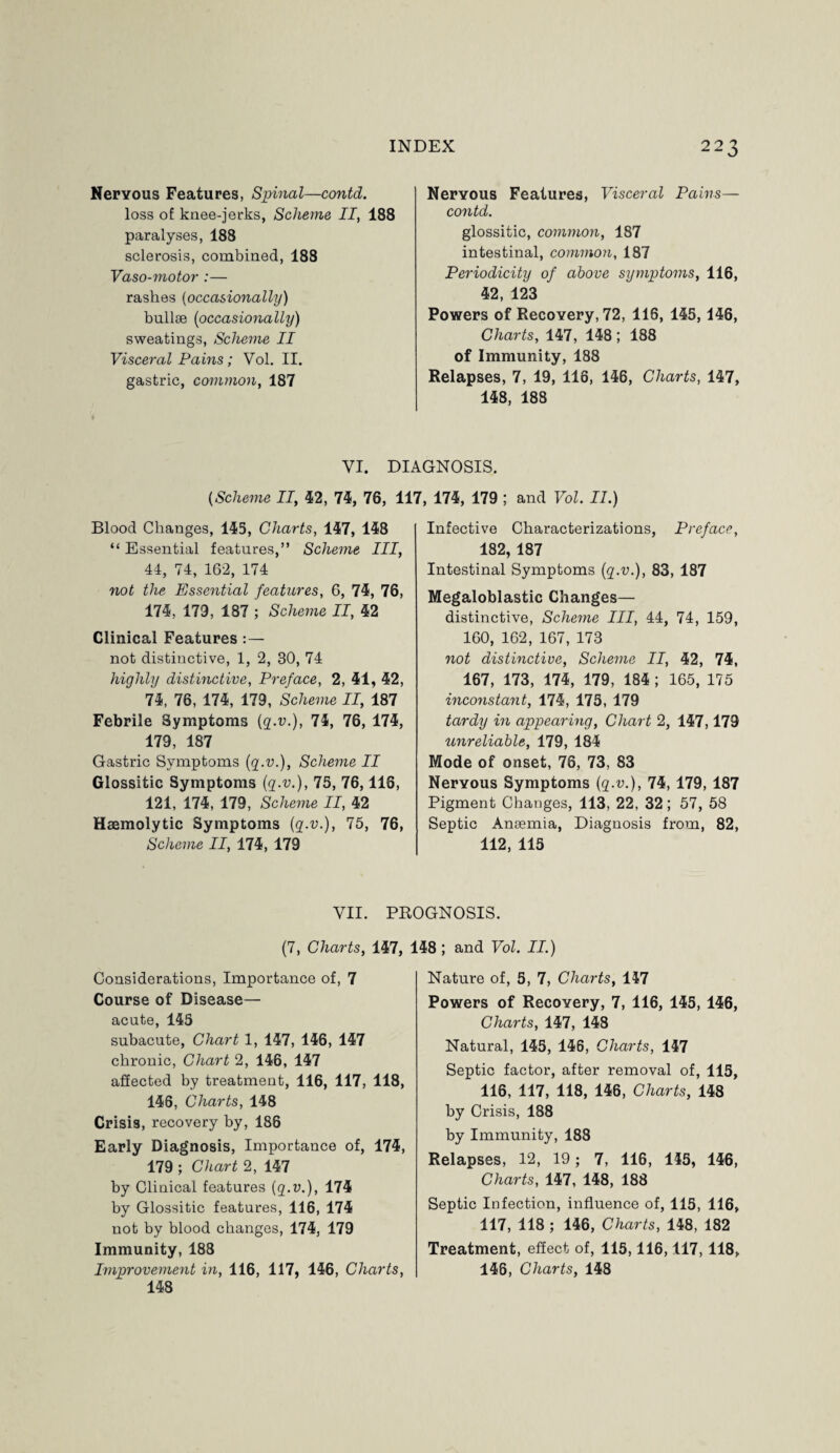 Nervous Features, Spinal—contd. loss of knee-jerks, Scheme II, 188 paralyses, 188 sclerosis, combined, 188 Vaso-motor :— rashes (occasionally) bullae (occasionally) sweatings, Scheme II Visceral Pains; Vol. II. gastric, common, 187 Nervous Features, Visceral Pains— contd. glossitic, common, 187 intestinal, common, 187 Periodicity of above symptoms, 116, 42, 123 Powers of Recovery, 72, 116, 145, 146, Charts, 147, 148; 188 of Immunity, 188 Relapses, 7, 19, 116, 146, Charts, 147, 148, 188 VI. DIAGNOSIS. (.Scheme II, 42, 74, 76, 117, 174, 179 ; and Vol. II.) Blood Changes, 145, Charts, 147, 148 “ Essential features,” Scheme III, 44, 74, 162, 174 not the Essential features, 6, 74, 76, 174, 179, 187 ; Scheme II, 42 Clinical Features not distinctive, 1, 2, 30, 74 highly distinctive, Preface, 2, 41, 42, 74, 76, 174, 179, Scheme II, 187 Febrile Symptoms {q.v.), 74, 76, 174, 179, 187 Gastric Symptoms (g.v.), Scheme II Glossitic Symptoms {q.v.), 75, 76,116, 121, 174, 179, Scheme II, 42 Haemolytic Symptoms {q.v.), 75, 76, Scheme II, 174, 179 Infective Characterizations, Preface, 182, 187 Intestinal Symptoms {q.v.), 83, 187 Megaloblastic Changes— distinctive, Scheme III, 44, 74, 159, 160, 162, 167, 173 not distinctive, Scheme II, 42, 74, 167, 173, 174, 179, 184 ; 165, 175 inconstant, 174, 175, 179 tardy in appearing, Chart 2, 147,179 unreliable, 179, 184 Mode of onset, 76, 73, 83 Nervous Symptoms {q.v.), 74, 179, 187 Pigment Changes, 113, 22, 32; 57, 58 Septic Anaemia, Diagnosis from, 82, 112, 115 VII. PROGNOSIS. (7, Charts, 147, 148 ; and Vol. II.) Considerations, Importance of, 7 Course of Disease— acute, 145 subacute, Chart 1, 147, 146, 147 chronic, Chart 2, 146, 147 affected by treatment, 116, 117, 118, 146, Charts, 148 Crisis, recovery by, 188 Early Diagnosis, Importance of, 174, 179 ; Chart 2, 147 by Clinical features {q.v.), 174 by Glossitic features, 116, 174 not by blood changes, 174, 179 Immunity, 188 Improvement in, 116, 117, 146, Charts, 148 Nature of, 5, 7, Charts, 147 Powers of Recovery, 7, 116, 145, 146, Charts, 147, 148 Natural, 145, 146, Charts, 147 Septic factor, after removal of, 115, 116, 117, 118, 146, Charts, 148 by Crisis, 188 by Immunity, 188 Relapses, 12, 19; 7, 116, 145, 146, Charts, 147, 148, 188 Septic Infection, influence of, 115, 116, 117, 118 ; 146, Charts, 148, 182 Treatment, effect of, 115,116,117, 118, 146, Charts, 148