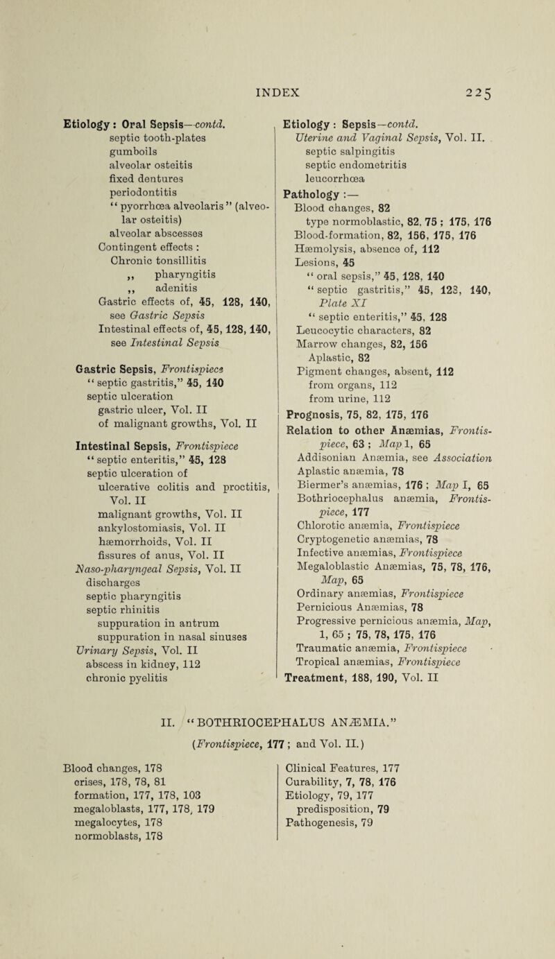 Etiology : Oral Sepsis—contd. septic tooth-plates gumboils alveolar osteitis fixed dentures periodontitis “ pyorrhoea alveolaris ” (alveo¬ lar osteitis) alveolar abscesses Contingent effects : Chronic tonsillitis ,, pharyngitis ,, adenitis Gastric effects of, 45, 128, 140, see Gastric Sepsis Intestinal effects of, 45,128,140, see Intestinal Sepsis Gastric Sepsis, Frontispiece “ septic gastritis,” 45, 140 septic ulceration gastric ulcer, Vol. II of malignant growths, Yol. II Intestinal Sepsis, Frontispiece “ septic enteritis,” 45, 128 septic ulceration of ulcerative colitis and proctitis, Vol. II malignant growths, Vol. II ankylostomiasis, Vol. II haemorrhoids, Vol. II fissures of anus, Vol. II IVaso-pharyngeal Sepsis, Vol. II discharges septic pharyngitis septic rhinitis suppuration in antrum suppuration in nasal sinuses TJrinary Sepsis, Vol. II abscess in kidney, 112 chronic pyelitis Etiology: Sepsis— contd. Uterine and Vaginal Sepsis, Vol. II. septic salpingitis septic endometritis leucorrhcea Pathology :— Blood changes, 82 type normoblastic, 82. 75 ; 175, 176 Blood-formation, 82, 156, 175, 176 Haemolysis, absence of, 112 Lesions, 45 “ oral sepsis,” 45, 128, 140 “ septic gastritis,” 45, 123, 140, Plate XI “ septic enteritis,” 45, 128 Leucocytic characters, 82 Marrow changes, 82, 156 Aplastic, 82 Pigment changes, absent, 112 from organs, 112 from urine, 112 Prognosis, 75, 82, 175, 176 Relation to other Anaemias, Frontis¬ piece, 63 ; Map. 1, 65 Addisonian Anaemia, see Association Aplastic anaemia, 78 Biermer’s anaemias, 176 ; Map I, 65 Bothriocephalus anaemia, Frontis¬ piece, 177 Chlorotic anaemia, Frontispiece Cryptogenetic anaemias, 78 Infective anaemias, Frontispiece Megaloblastic Anaemias, 75, 78, 176, Map, 65 Ordinary anaemias, Frontispiece Pernicious Anaemias, 78 Progressive pernicious anaemia, Map, 1, 65 ; 75, 78, 175, 176 Traumatic anaemia, Frontispiece Tropical anaemias, Frontispiece Treatment, 188, 190, Vol. II II. “BOTHRIOCEPHALUS ANAEMIA.” (Frontispiece, 177 ; and Vol. II.) Blood changes, 178 crises, 178, 78, 81 formation, 177, 178, 103 megaloblasts, 177, 178, 179 megalocytes, 178 normoblasts, 178 Clinical Features, 177 Curability, 7, 78, 176 Etiology, 79, 177 predisposition, 79 Pathogenesis, 79