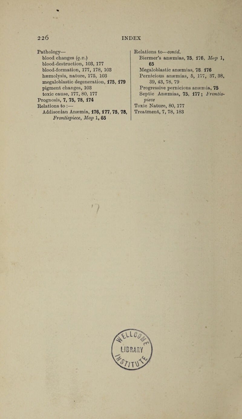 % Pathology— blood changes (q.v.) blood-destruction, 103, 177 blood-formation, 177, 178, 103 haemolysis, nature, 175, 103 megaloblastic degeneration, 175, 179 pigment changes, 103 toxic cause, 177, 80, 177 Prognosis, 7, 75, 78, 174 Relations to :— Addisonian Anaemia, 176,177, 75, 78, Frontispiece, Map 1, 65 Relations to—contd. Biermer’s anaemias, 75, 176, Map 1, 65 Megaloblastic anaemias, 78 176 Pernicious anaemias, 5, 177, 37, 38, 39, 43, 78, 79 Progressive pernicious anaemia, 75 Septic Anaemias, 75, 177; Frontis¬ piece Toxic Nature, 80, 177 Treatment, 7, 78, 183