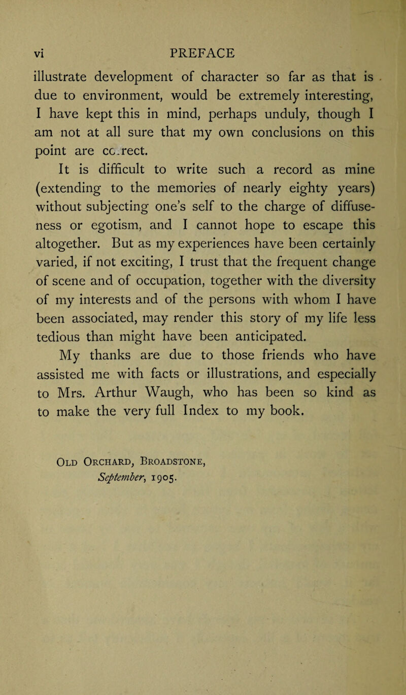 illustrate development of character so far as that is due to environment, would be extremely interesting, I have kept this in mind, perhaps unduly, though I am not at all sure that my own conclusions on this point are correct. It is difficult to write such a record as mine (extending to the memories of nearly eighty years) without subjecting one’s self to the charge of diffuse¬ ness or egotism, and I cannot hope to escape this altogether. But as my experiences have been certainly varied, if not exciting, I trust that the frequent change of scene and of occupation, together with the diversity of my interests and of the persons with whom I have been associated, may render this story of my life less tedious than might have been anticipated. My thanks are due to those friends who have assisted me with facts or illustrations, and especially to Mrs. Arthur Waugh, who has been so kind as to make the very full Index to my book. Old Orchard, Broadstone, September, 1905.
