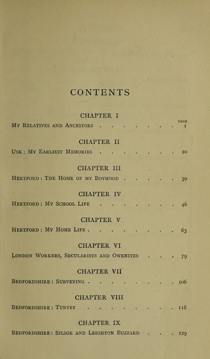 CONTENTS CHAPTER I My Relatives and Ancestors .... CHAPTER II Usk: My Earliest Memories . . . . CHAPTER III Hertford : The Home of my Boyhood . CHAPTER IV Hertford : My School Life . . . . CHAPTER V Hertford : My Home Life. CHAPTER VI London Workers, Secularists and Owenites CHAPTER VII Bedfordshire : Surveying. CHAPTER VIII Bedfordshire : Turvey. CHAPTER IX PAGE I 20 30 46 63 79 106 118 Bedfordshire : Silsoe and Leighton Buzzard . 129