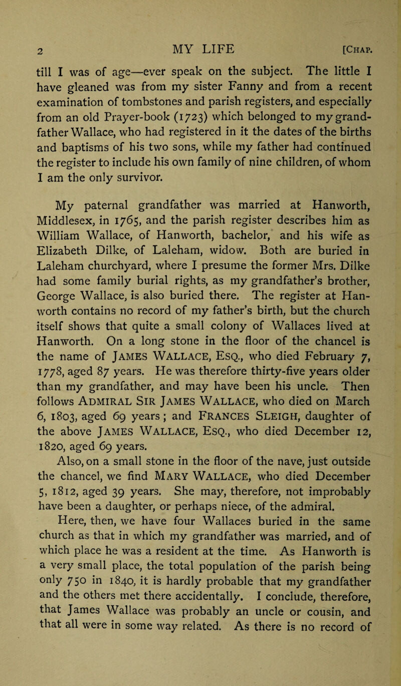 till I was of age—ever speak on the subject. The little I have gleaned was from my sister Fanny and from a recent examination of tombstones and parish registers, and especially from an old Prayer-book (1723) which belonged to my grand¬ father Wallace, who had registered in it the dates of the births and baptisms of his two sons, while my father had continued the register to include his own family of nine children, of whom I am the only survivor. My paternal grandfather was married at Hanworth, Middlesex, in 1765, and the parish register describes him as William Wallace, of Hanworth, bachelor, and his wife as Elizabeth Dilke, of Laleham, widow. Both are buried in Laleham churchyard, where I presume the former Mrs. Dilke had some family burial rights, as my grandfather’s brother, George Wallace, is also buried there. The register at Han¬ worth contains no record of my father’s birth, but the church itself shows that quite a small colony of Wallaces lived at Hanworth. On a long stone in the floor of the chancel is the name of James Wallace, Esq., who died February 7, 1778, aged 87 years. He was therefore thirty-five years older than my grandfather, and may have been his uncle. Then follows Admiral Sir James Wallace, who died on March 6, 1803, aged 69 years; and FRANCES SLEIGH, daughter of the above James Wallace, Esq., who died December 12, 1820, aged 69 years. Also, on a small stone in the floor of the nave, just outside the chancel, we find Mary Wallace, who died December 5, 1812, aged 39 years. She may, therefore, not improbably have been a daughter, or perhaps niece, of the admiral. Here, then, we ha^e four Wallaces buried in the same church as that in which my grandfather was married, and of which place he was a resident at the time. As Hanworth is a very small place, the total population of the parish being only 750 in 1840, it is hardly probable that my grandfather and the others met there accidentally. I conclude, therefore, that James Wallace was probably an uncle or cousin, and that all were in some way related. As there is no record of