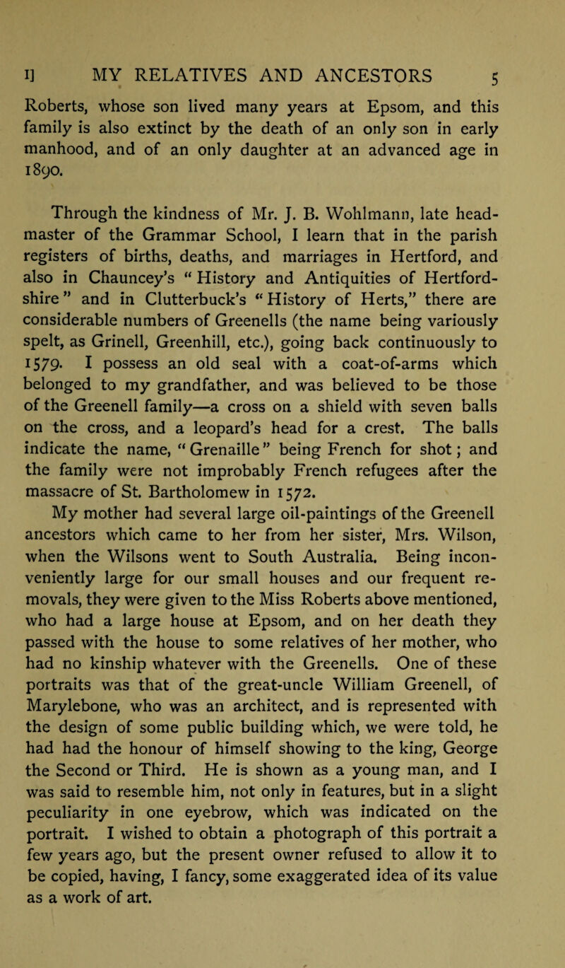 Roberts, whose son lived many years at Epsom, and this family is also extinct by the death of an only son in early manhood, and of an only daughter at an advanced age in 1890. Through the kindness of Mr. J. B. Wohlmann, late head¬ master of the Grammar School, I learn that in the parish registers of births, deaths, and marriages in Hertford, and also in Chauncey’s “ History and Antiquities of Hertford¬ shire ” and in Clutterbuck’s “History of Herts,” there are considerable numbers of Greenells (the name being variously spelt, as Grinell, Greenhill, etc.), going back continuously to 1579* I possess an old seal with a coat-of-arms which belonged to my grandfather, and was believed to be those of the Greenell family—a cross on a shield with seven balls on the cross, and a leopard’s head for a crest. The balls indicate the name,  Grenaille ” being French for shot; and the family were not improbably French refugees after the massacre of St. Bartholomew in 1572. My mother had several large oil-paintings of the Greenell ancestors which came to her from her sister, Mrs. Wilson, when the Wilsons went to South Australia. Being incon¬ veniently large for our small houses and our frequent re¬ movals, they were given to the Miss Roberts above mentioned, who had a large house at Epsom, and on her death they passed with the house to some relatives of her mother, who had no kinship whatever with the Greenells. One of these portraits was that of the great-uncle William Greenell, of Marylebone, who was an architect, and is represented with the design of some public building which, we were told, he had had the honour of himself showing to the king, George the Second or Third. He is shown as a young man, and I was said to resemble him, not only in features, but in a slight peculiarity in one eyebrow, which was indicated on the portrait. I wished to obtain a photograph of this portrait a few years ago, but the present owner refused to allow it to be copied, having, I fancy, some exaggerated idea of its value as a work of art.