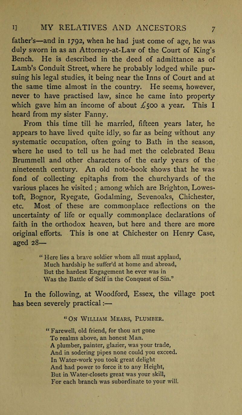 father’s—and in 1792, when he had just come of age, he was duly sworn in as an Attorney-at-Law of the Court of King’s Bench. He is described in the deed of admittance as of Lamb’s Conduit Street, where he probably lodged while pur¬ suing his legal studies, it being near the Inns of Court and at the same time almost in the country. He seems, however, never to have practised law, since he came into property which gave him an income of about ^500 a year. This I heard from my sister Fanny. From this time till he married, fifteen years later, he appears to have lived quite idly, so far as being without any systematic occupation, often going to Bath in the season, where he used to tell us he had met the celebrated Beau Brummell and other characters of the early years of the nineteenth century. An old note-book shows that he was fond of collecting epitaphs from the churchyards of the various places he visited ; among which are Brighton, Lowes¬ toft, Bognor, Ryegate, Godaiming, Sevenoaks, Chichester, etc. Most of these are commonplace reflections on the uncertainty of life or equally commonplace declarations of faith in the orthodox heaven, but here and there are more original efforts. This is one at Chichester on Henry Case, aged 28— “ Here lies a brave soldier whom all must applaud, Much hardship he suffer’d at home and abroad, But the hardest Engagement he ever was in Was the Battle of Self in the Conquest of Sin.” In the following, at Woodford, Essex, the village poet has been severely practical:— “On William Mears, Plumber. “ Farewell, old friend, for thou art gone To realms above, an honest Man. A plumber, painter, glazier, was your trade. And in sodering pipes none could you exceed. In Water-work you took great delight And had power to force it to any Height, But in Water-closets great was your skill, For each branch was subordinate to your will.