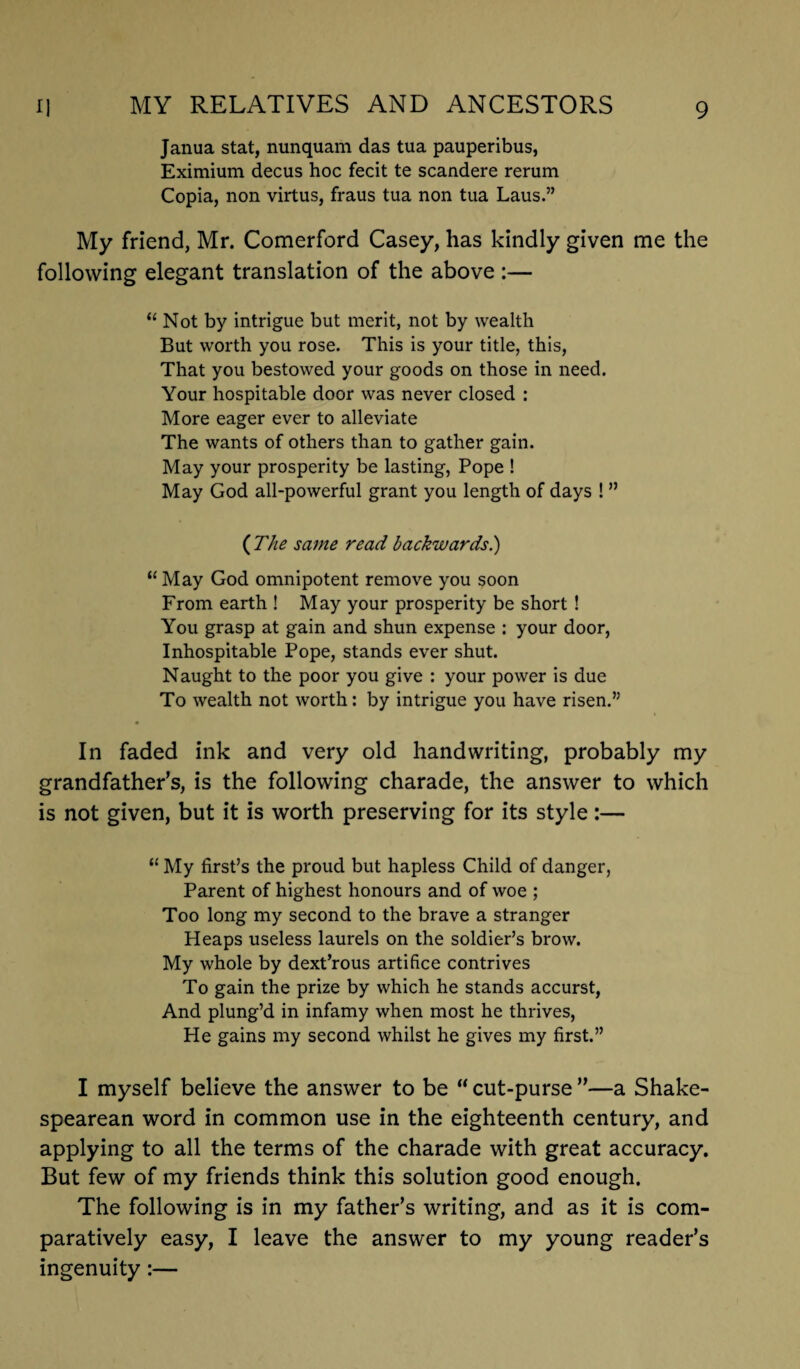 Janua stat, nunquam das tua pauperibus, Eximium decus hoc fecit te scandere rerum Copia, non virtus, fraus tua non tua Laus.” My friend, Mr. Comerford Casey, has kindly given me the following elegant translation of the above :— “ Not by intrigue but merit, not by wealth But worth you rose. This is your title, this, That you bestowed your goods on those in need. Your hospitable door was never closed : More eager ever to alleviate The wants of others than to gather gain. May your prosperity be lasting, Pope ! May God all-powerful grant you length of days ! ” {The same read backwards.) “ May God omnipotent remove you soon From earth ! May your prosperity be short ! You grasp at gain and shun expense : your door, Inhospitable Pope, stands ever shut. Naught to the poor you give : your power is due To wealth not worth: by intrigue you have risen.” In faded ink and very old handwriting, probably my grandfather’s, is the following charade, the answer to which is not given, but it is worth preserving for its style:— “ My first’s the proud but hapless Child of danger, Parent of highest honours and of woe ; Too long my second to the brave a stranger Heaps useless laurels on the soldier’s brow. My whole by dext’rous artifice contrives To gain the prize by which he stands accurst, And plung’d in infamy when most he thrives, He gains my second whilst he gives my first.” I myself believe the answer to be “ cut-purse ”—a Shake¬ spearean word in common use in the eighteenth century, and applying to all the terms of the charade with great accuracy. But few of my friends think this solution good enough. The following is in my father’s writing, and as it is com¬ paratively easy, I leave the answer to my young reader’s ingenuity:—
