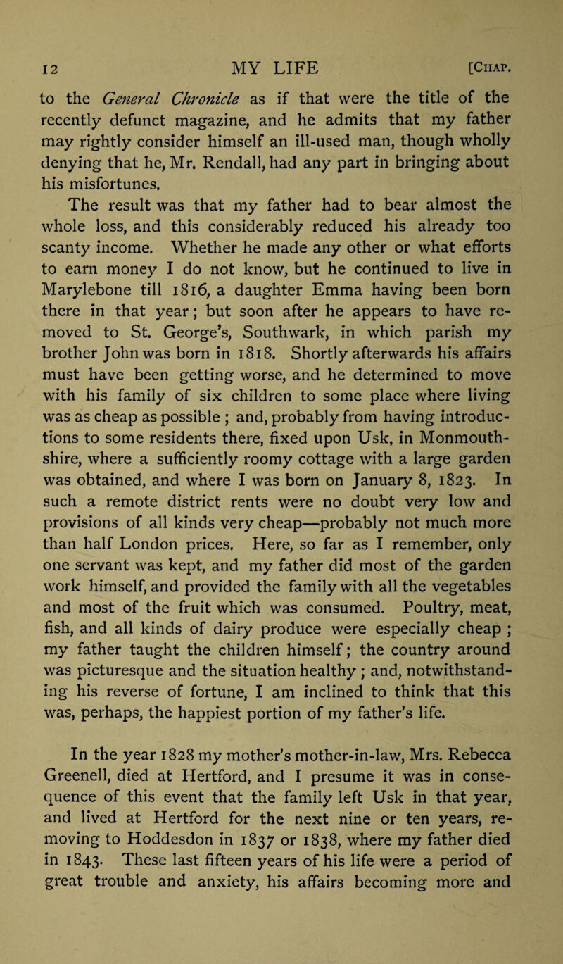 to the General Chronicle as if that were the title of the recently defunct magazine, and he admits that my father may rightly consider himself an ill-used man, though wholly denying that he, Mr. Rendall, had any part in bringing about his misfortunes. The result was that my father had to bear almost the whole loss, and this considerably reduced his already too scanty income. Whether he made any other or what efforts to earn money I do not know, but he continued to live in Marylebone till 1816, a daughter Emma having been born there in that year; but soon after he appears to have re¬ moved to St. George’s, Southwark, in which parish my brother John was born in 1818. Shortly afterwards his affairs must have been getting worse, and he determined to move with his family of six children to some place where living was as cheap as possible ; and, probably from having introduc¬ tions to some residents there, fixed upon Usk, in Monmouth¬ shire, where a sufficiently roomy cottage with a large garden was obtained, and where I was born on January 8, 1823. In such a remote district rents were no doubt very low and provisions of all kinds very cheap—probably not much more than half London prices. Here, so far as I remember, only one servant was kept, and my father did most of the garden work himself, and provided the family with all the vegetables and most of the fruit which was consumed. Poultry, meat, fish, and all kinds of dairy produce were especially cheap ; my father taught the children himself; the country around was picturesque and the situation healthy ; and, notwithstand¬ ing his reverse of fortune, I am inclined to think that this was, perhaps, the happiest portion of my father’s life. In the year 1828 my mother’s mother-in-law, Mrs. Rebecca Greenell, died at Hertford, and I presume it was in conse¬ quence of this event that the family left Usk in that year, and lived at Hertford for the next nine or ten years, re¬ moving to Hoddesdon in 1837 or 1838, where my father died in 1843. These last fifteen years of his life were a period of great trouble and anxiety, his affairs becoming more and