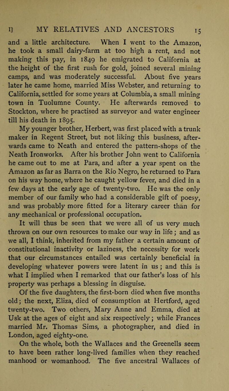 and a little architecture. When I went to the Amazon, he took a small dairy-farm at too high a rent, and not making this pay, in 1849 he emigrated to California at the height of the first rush for gold, joined several mining camps, and was moderately successful. About five years later he came home, married Miss Webster, and returning to California, settled for some years at Columbia, a small mining town in Tuolumne County. He afterwards removed to Stockton, where he practised as surveyor and water engineer till his death in 1895. My younger brother, Herbert, was first placed with a trunk maker in Regent Street, but not liking this business, after¬ wards came to Neath and entered the pattern-shops of the Neath Ironworks. After his brother John went to California he came out to me at Para, and after a year spent on the Amazon as far as Barra on the Rio Negro, he returned to Para on his way home, where he caught yellow fever, and died in a few days at the early age of twenty-two. He was the only member of our family who had a considerable gift of poesy, and was probably more fitted for a literary career than for any mechanical or professional occupation. It will thus be seen that we were all of us very much thrown on our own resources to make our way in life; and as we all, I think, inherited from my father a certain amount of constitutional inactivity or laziness, the necessity for work that our circumstances entailed was certainly beneficial in developing whatever powers were latent in us ; and this is what I implied when I remarked that our father’s loss of his property was perhaps a blessing in disguise. Of the five daughters, the first-born died when five months old; the next, Eliza, died of consumption at Hertford, aged twenty-two. Two others, Mary Anne and Emma, died at Usk at the ages of eight and six respectively; while Frances married Mr. Thomas Sims, a photographer, and died in London, aged eighty-one. On the whole, both the Wallaces and the Greenells seem to have been rather long-lived families when they reached manhood or womanhood. The five ancestral Wallaces of