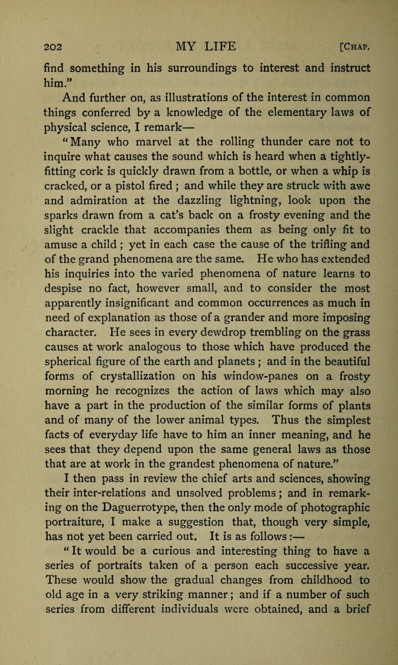 find something in his surroundings to interest and instruct him.” And further on, as illustrations of the interest in common things conferred by a knowledge of the elementary laws of physical science, I remark— “Many who marvel at the rolling thunder care not to inquire what causes the sound which is heard when a tightly- fitting cork is quickly drawn from a bottle, or when a whip is cracked, or a pistol fired ; and while they are struck with awe and admiration at the dazzling lightning, look upon the sparks drawn from a cat’s back on a frosty evening and the slight crackle that accompanies them as being only fit to amuse a child ; yet in each case the cause of the trifling and of the grand phenomena are the same. He who has extended his inquiries into the varied phenomena of nature learns to despise no fact, however small, and to consider the most apparently insignificant and common occurrences as much in need of explanation as those of a grander and more imposing character. He sees in every dewdrop trembling on the grass causes at work analogous to those which have produced the spherical figure of the earth and planets ; and in the beautiful forms of crystallization on his window-panes on a frosty morning he recognizes the action of laws which may also have a part in the production of the similar forms of plants and of many of the lower animal types. Thus the simplest facts of everyday life have to him an inner meaning, and he sees that they depend upon the same general laws as those that are at work in the grandest phenomena of nature.” I then pass in review the chief arts and sciences, showing their inter-relations and unsolved problems; and in remark¬ ing on the Daguerrotype, then the only mode of photographic portraiture, I make a suggestion that, though very simple, has not yet been carried out. It is as follows:— “ It would be a curious and interesting thing to have a series of portraits taken of a person each successive year. These would show the gradual changes from childhood to old age in a very striking manner; and if a number of such series from different individuals were obtained, and a brief