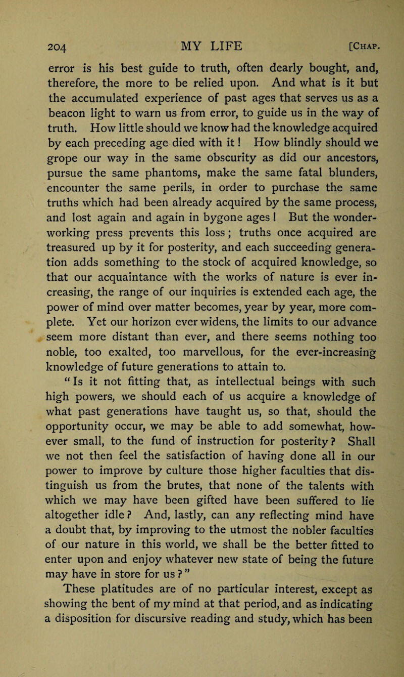 error is his best guide to truth, often dearly bought, and, therefore, the more to be relied upon. And what is it but the accumulated experience of past ages that serves us as a beacon light to warn us from error, to guide us in the way of truth. How little should we know had the knowledge acquired by each preceding age died with it! How blindly should we grope our way in the same obscurity as did our ancestors, pursue the same phantoms, make the same fatal blunders, encounter the same perils, in order to purchase the same truths which had been already acquired by the same process, and lost again and again in bygone ages ! But the wonder¬ working press prevents this loss; truths once acquired are treasured up by it for posterity, and each succeeding genera¬ tion adds something to the stock of acquired knowledge, so that our acquaintance with the works of nature is ever in¬ creasing, the range of our inquiries is extended each age, the power of mind over matter becomes, year by year, more com¬ plete. Yet our horizon ever widens, the limits to our advance seem more distant than ever, and there seems nothing too noble, too exalted, too marvellous, for the ever-increasing knowledge of future generations to attain to. “ Is it not fitting that, as intellectual beings with such high powers, we should each of us acquire a knowledge of what past generations have taught us, so that, should the opportunity occur, we may be able to add somewhat, how¬ ever small, to the fund of instruction for posterity? Shall we not then feel the satisfaction of having done all in our power to improve by culture those higher faculties that dis¬ tinguish us from the brutes, that none of the talents with which we may have been gifted have been suffered to lie altogether idle ? And, lastly, can any reflecting mind have a doubt that, by improving to the utmost the nobler faculties of our nature in this world, we shall be the better fitted to enter upon and enjoy whatever new state of being the future may have in store for us ? ” These platitudes are of no particular interest, except as showing the bent of my mind at that period, and as indicating a disposition for discursive reading and study, which has been