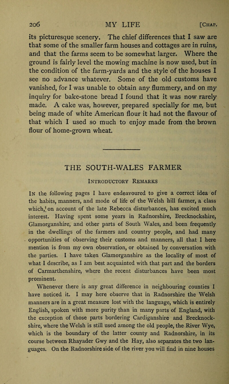 its picturesque scenery. The chief differences that I saw are that some of the smaller farm houses and cottages are in ruins, and that the farms seem to be somewhat larger. Where the ground is fairly level the mowing machine is now used, but in the condition of the farm-yards and the style of the houses I see no advance whatever. Some of the old customs have vanished, for I was unable to obtain any flummery, and on my inquiry for bake-stone bread I found that it was now rarely made. A cake was, however, prepared specially for me, but being made of white American flour it had not the flavour of that which I used so much to enjoy made from the brown flour of home-grown wheat. THE SOUTH-WALES FARMER Introductory Remarks In the following pages I have endeavoured to give a correct idea of the habits, manners, and mode of life of the Welsh hill farmer, a class which,[ on account of the late Rebecca disturbances, has excited much interest. Having spent some years in Radnorshire, Brecknockshire, Glamorganshire, and other parts of South Wales, and been frequently in the dwellings of the farmers and country people, and had many opportunities of observing their customs and manners, all that I here mention is from my own observation, or obtained by conversation with the parties. I have taken Glamorganshire as the locality of most of what I describe, as I am best acquainted with that part and the borders of Carmarthenshire, where the recent disturbances have been most prominent. Whenever there is any great difference in neighbouring counties I have noticed it. I may here observe that in Radnorshire the Welsh manners are in a great measure lost with the language, which is entirely English, spoken with more purity than in many parts of England, with the exception of those parts bordering Cardiganshire and Brecknock¬ shire, where the Welsh is still used among the old people, the River Wye, which is the boundary of the latter county and Radnorshire, in its course between Rhayader Gwy and the Hay, also separates the two lan¬ guages. On the Radnorshire side of the river you will find in nine houses