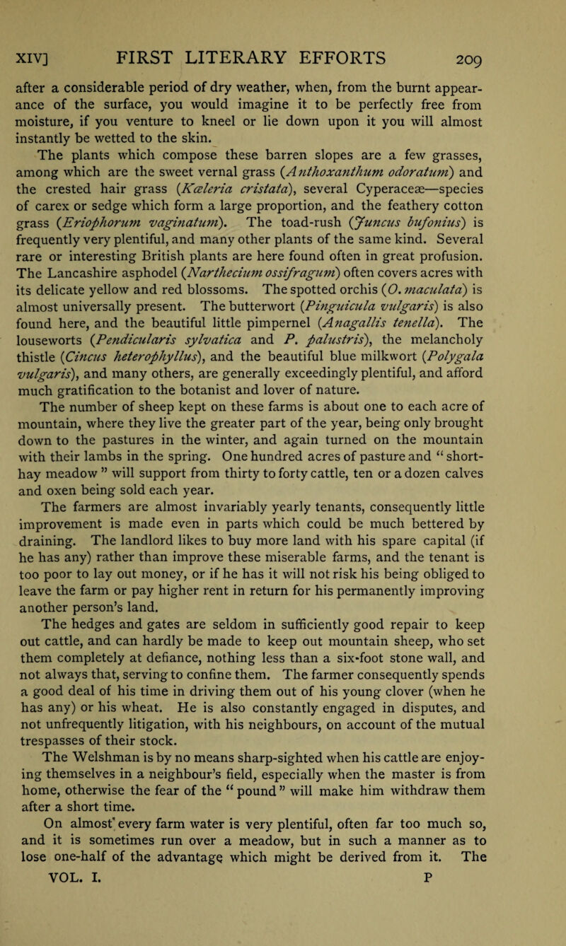 after a considerable period of dry weather, when, from the burnt appear¬ ance of the surface, you would imagine it to be perfectly free from moisture, if you venture to kneel or lie down upon it you will almost instantly be wetted to the skin. The plants which compose these barren slopes are a few grasses, among which are the sweet vernal grass (Atithoxanthum odoratum) and the crested hair grass (Kceleria cristata), several Cyperaceae—species of carex or sedge which form a large proportion, and the feathery cotton grass (Eriophorum vaginatum). The toad-rush (jfuncus bufonius') is frequently very plentiful, and many other plants of the same kind. Several rare or interesting British plants are here found often in great profusion. The Lancashire asphodel (Narthecium ossifraguni) often covers acres with its delicate yellow and red blossoms. The spotted orchis (O. maculata) is almost universally present. The butterwort (Pinguicula vulgaris) is also found here, and the beautiful little pimpernel (Anagallis tenella). The louseworts (Pendicularis sylvatica and P. palustris), the melancholy thistle (Cincus heterophyllus'), and the beautiful blue milkwort (.Polygala vulgaris), and many others, are generally exceedingly plentiful, and afford much gratification to the botanist and lover of nature. The number of sheep kept on these farms is about one to each acre of mountain, where they live the greater part of the year, being only brought down to the pastures in the winter, and again turned on the mountain with their lambs in the spring. One hundred acres of pasture and “ short- hay meadow ” will support from thirty to forty cattle, ten or a dozen calves and oxen being sold each year. The farmers are almost invariably yearly tenants, consequently little improvement is made even in parts which could be much bettered by draining. The landlord likes to buy more land with his spare capital (if he has any) rather than improve these miserable farms, and the tenant is too poor to lay out money, or if he has it will not risk his being obliged to leave the farm or pay higher rent in return for his permanently improving another person’s land. The hedges and gates are seldom in sufficiently good repair to keep out cattle, and can hardly be made to keep out mountain sheep, who set them completely at defiance, nothing less than a six-foot stone wall, and not always that, serving to confine them. The farmer consequently spends a good deal of his time in driving them out of his young clover (when he has any) or his wheat. He is also constantly engaged in disputes, and not unfrequently litigation, with his neighbours, on account of the mutual trespasses of their stock. The Welshman is by no means sharp-sighted when his cattle are enjoy¬ ing themselves in a neighbour’s field, especially when the master is from home, otherwise the fear of the “ pound ” will make him withdraw them after a short time. On almost” every farm water is very plentiful, often far too much so, and it is sometimes run over a meadow, but in such a manner as to lose one-half of the advantage which might be derived from it. The VOL. I. P