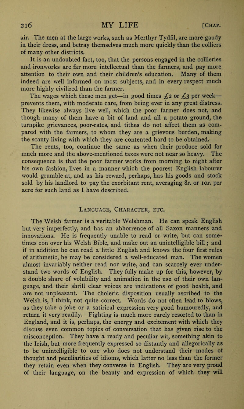 air. The men at the large works, such as Merthyr Tydfil, are more gaudy in their dress, and betray themselves much more quickly than the colliers of many other districts. It is an undoubted fact, too, that the persons engaged in the collieries and ironworks are far more intellectual than the farmers, and pay more attention to their own and their children’s education. Many of them indeed are well informed on most subjects, and in every respect much more highly civilized than the farmer. The wages which these men get—in good times £2 or £3 per week— prevents them, with moderate care, from being ever in any great distress. They likewise always live well, which the poor farmer does not, and though many of them have a bit of land and all a potato ground, the turnpike grievances, poor-rates, and tithes do not affect them as com¬ pared with the farmers, to whom they are a grievous burden, making the scanty living with which they are contented hard to be obtained. The rents, too, continue the same as when their produce sold for much more and the above-mentioned taxes were not near so heavy. The consequence is that the poor farmer works from morning to night after his own fashion, lives in a manner which the poorest English labourer would grumble at, and as his reward, perhaps, has his goods and stock sold by his landlord to pay the exorbitant rent, averaging Ss. or ioj. per acre for such land as I have described. Language, Character, etc. The Welsh farmer is a veritable Welshman. He can speak English but very imperfectly, and has an abhorrence of all Saxon manners and innovations. He is frequently unable to read or write, but can some¬ times con over his Welsh Bible, and make out an unintelligible bill; and if in addition he can read a little English and knows the four first rules of arithmetic, he may be considered a well-educated man. The women almost invariably neither read nor write, and can scarcely ever under¬ stand two words of English. They fully make up for this, however, by a double share of volubility and animation in the use of their own lan¬ guage, and their shrill clear voices are indications of good health, and are not unpleasant. The choleric disposition usually ascribed to the Welsh is, I think, not quite correct. Words do not often lead to blows, as they take a joke or a satirical expression very good humouredly, and return it very readily. Fighting is much more rarely resorted to than in England, and it is, perhaps, the energy and excitement with which they discuss even common topics of conversation that has given rise to the misconception. They have a ready and peculiar wit, something akin to the Irish, but more frequently expressed so distantly and allegorically as to be unintelligible to one who does not understand their modes ot thought and peculiarities of idioms, which latter no less than the former they retain even when they converse in English. They are very proud of their language, on the beauty and expression of which they will