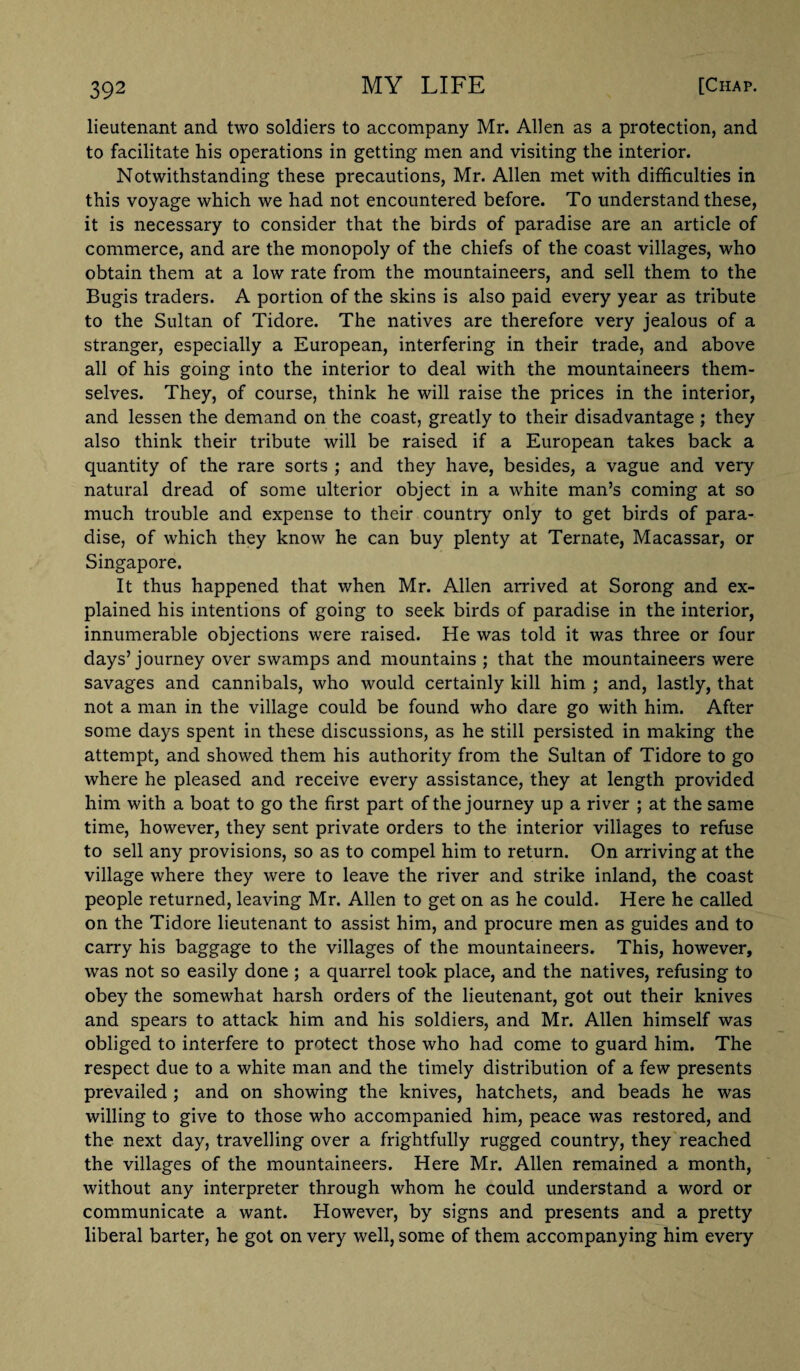 lieutenant and two soldiers to accompany Mr. Allen as a protection, and to facilitate his operations in getting men and visiting the interior. Notwithstanding these precautions, Mr. Allen met with difficulties in this voyage which we had not encountered before. To understand these, it is necessary to consider that the birds of paradise are an article of commerce, and are the monopoly of the chiefs of the coast villages, who obtain them at a low rate from the mountaineers, and sell them to the Bugis traders. A portion of the skins is also paid every year as tribute to the Sultan of Tidore. The natives are therefore very jealous of a stranger, especially a European, interfering in their trade, and above all of his going into the interior to deal with the mountaineers them¬ selves. They, of course, think he will raise the prices in the interior, and lessen the demand on the coast, greatly to their disadvantage ; they also think their tribute will be raised if a European takes back a quantity of the rare sorts ; and they have, besides, a vague and very natural dread of some ulterior object in a white man’s coming at so much trouble and expense to their country only to get birds of para¬ dise, of which they know he can buy plenty at Ternate, Macassar, or Singapore. It thus happened that when Mr. Allen arrived at Sorong and ex¬ plained his intentions of going to seek birds of paradise in the interior, innumerable objections were raised. He was told it was three or four days’journey over swamps and mountains ; that the mountaineers were savages and cannibals, who would certainly kill him ; and, lastly, that not a man in the village could be found who dare go with him. After some days spent in these discussions, as he still persisted in making the attempt, and showed them his authority from the Sultan of Tidore to go where he pleased and receive every assistance, they at length provided him with a boat to go the first part of the journey up a river ; at the same time, however, they sent private orders to the interior villages to refuse to sell any provisions, so as to compel him to return. On arriving at the village where they were to leave the river and strike inland, the coast people returned, leaving Mr. Allen to get on as he could. Here he called on the Tidore lieutenant to assist him, and procure men as guides and to carry his baggage to the villages of the mountaineers. This, however, was not so easily done ; a quarrel took place, and the natives, refusing to obey the somewhat harsh orders of the lieutenant, got out their knives and spears to attack him and his soldiers, and Mr. Allen himself was obliged to interfere to protect those who had come to guard him. The respect due to a white man and the timely distribution of a few presents prevailed ; and on showing the knives, hatchets, and beads he was willing to give to those who accompanied him, peace was restored, and the next day, travelling over a frightfully rugged country, they reached the villages of the mountaineers. Here Mr. Allen remained a month, without any interpreter through whom he could understand a word or communicate a want. However, by signs and presents and a pretty liberal barter, he got on very well, some of them accompanying him every