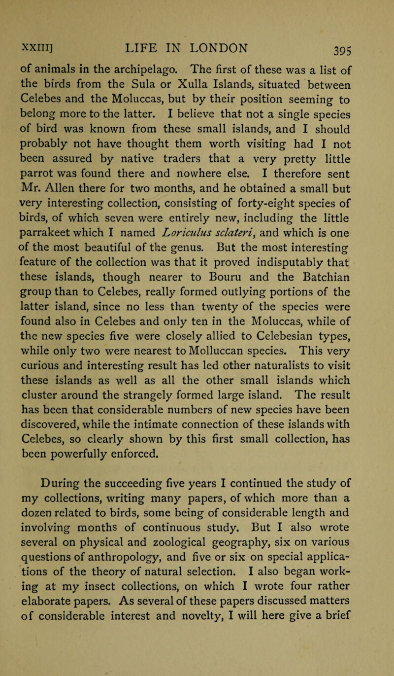 of animals in the archipelago. The first of these was a list of the birds from the Sula or Xulla Islands, situated between Celebes and the Moluccas, but by their position seeming to belong more to the latter. I believe that not a single species of bird was known from these small islands, and I should probably not have thought them worth visiting had I not been assured by native traders that a very pretty little parrot was found there and nowhere else. I therefore sent Mr. Allen there for two months, and he obtained a small but very interesting collection, consisting of forty-eight species of birds, of which seven were entirely new, including the little parrakeet which I named Loriculus sclateri, and which is one of the most beautiful of the genus. But the most interesting feature of the collection was that it proved indisputably that these islands, though nearer to Bouru and the Batchian group than to Celebes, really formed outlying portions of the latter island, since no less than twenty of the species were found also in Celebes and only ten in the Moluccas, while of the new species five were closely allied to Celebesian types, while only two were nearest to Molluccan species. This very curious and interesting result has led other naturalists to visit these islands as well as all the other small islands which cluster around the strangely formed large island. The result has been that considerable numbers of new species have been discovered, while the intimate connection of these islands with Celebes, so clearly shown by this first small collection, has been powerfully enforced. During the succeeding five years I continued the study of my collections, writing many papers, of which more than a dozen related to birds, some being of considerable length and involving months of continuous study. But I also wrote several on physical and zoological geography, six on various questions of anthropology, and five or six on special applica¬ tions of the theory of natural selection. I also began work¬ ing at my insect collections, on which I wrote four rather elaborate papers. As several of these papers discussed matters of considerable interest and novelty, I will here give a brief