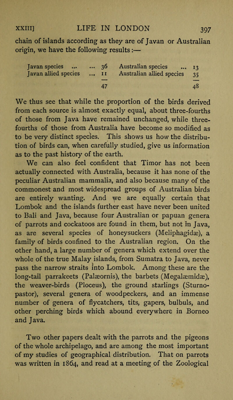 chain of islands according as they are of Javan or Australian origin, we have the following results :— Javan species ... 36 Australian species 13 Javan allied species ... 11 Australian allied species 35 47 48 We thus see that while the proportion of the birds derived from each source is almost exactly equal, about three-fourths of those from Java have remained unchanged, while three- fourths of those from Australia have become so modified as to be very distinct species. This shows us how the distribu¬ tion of birds can, when carefully studied, give us information as to the past history of the earth. We can also feel confident that Timor has not been actually connected with Australia, because it has none of the peculiar Australian mammalia, and also because many of the commonest and most widespread groups of Australian birds are entirely wanting. And ^ve are equally certain that Lombok and the islands further east have never been united to Bali and Java, because four Australian or papuan genera of parrots and cockatoos are found in them, but not in Java, as are several species of honeysuckers (Meliphagidae), a family of birds confined to the Australian region. On the other hand, a large number of genera which extend over the whole of the true Malay islands, from Sumatra to Java, never pass the narrow straits into Lombok. Among these are the long-tail parrakeets (Palaeornis), the barbets (Megalsemidae), the weaver-birds (Ploceus), the ground starlings (Sturno- pastor), several genera of woodpeckers, and an immense number of genera of flycatchers, tits, gapers, bulbuls, and other perching birds which abound everywhere in Borneo and Java. Two other papers dealt with the parrots and the pigeons of the whole archipelago, and are among the most important of my studies of geographical distribution. That on parrots was written in 1864, and read at a meeting of the Zoological