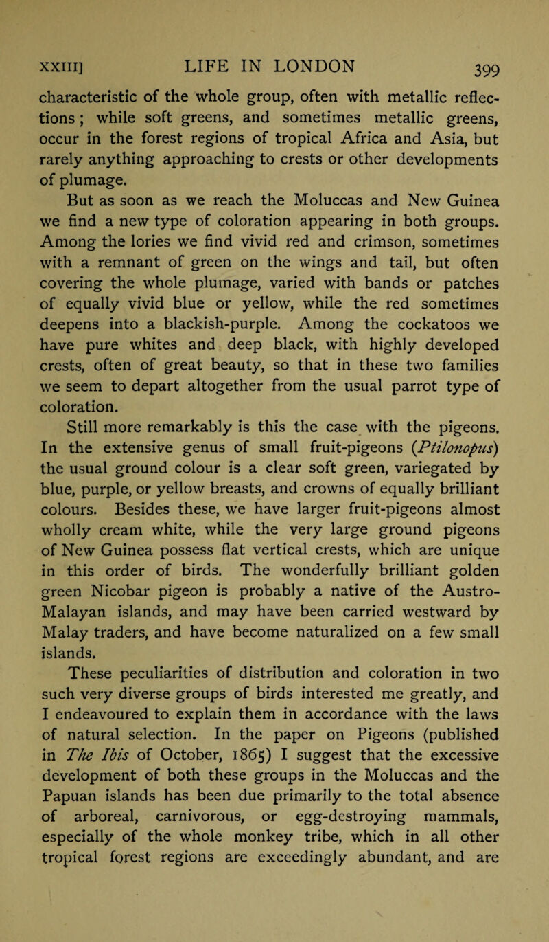 characteristic of the whole group, often with metallic reflec¬ tions ; while soft greens, and sometimes metallic greens, occur in the forest regions of tropical Africa and Asia, but rarely anything approaching to crests or other developments of plumage. But as soon as we reach the Moluccas and New Guinea we find a new type of coloration appearing in both groups. Among the lories we find vivid red and crimson, sometimes with a remnant of green on the wings and tail, but often covering the whole plumage, varied with bands or patches of equally vivid blue or yellow, while the red sometimes deepens into a blackish-purple. Among the cockatoos we have pure whites and deep black, with highly developed crests, often of great beauty, so that in these two families we seem to depart altogether from the usual parrot type of coloration. Still more remarkably is this the case with the pigeons. In the extensive genus of small fruit-pigeons (Ptilonopus) the usual ground colour is a clear soft green, variegated by blue, purple, or yellow breasts, and crowns of equally brilliant colours. Besides these, we have larger fruit-pigeons almost wholly cream white, while the very large ground pigeons of New Guinea possess flat vertical crests, which are unique in this order of birds. The wonderfully brilliant golden green Nicobar pigeon is probably a native of the Austro- Malayan islands, and may have been carried westward by Malay traders, and have become naturalized on a few small islands. These peculiarities of distribution and coloration in two such very diverse groups of birds interested me greatly, and I endeavoured to explain them in accordance with the laws of natural selection. In the paper on Pigeons (published in The Ibis of October, 1865) I suggest that the excessive development of both these groups in the Moluccas and the Papuan islands has been due primarily to the total absence of arboreal, carnivorous, or egg-destroying mammals, especially of the whole monkey tribe, which in all other tropical forest regions are exceedingly abundant, and are