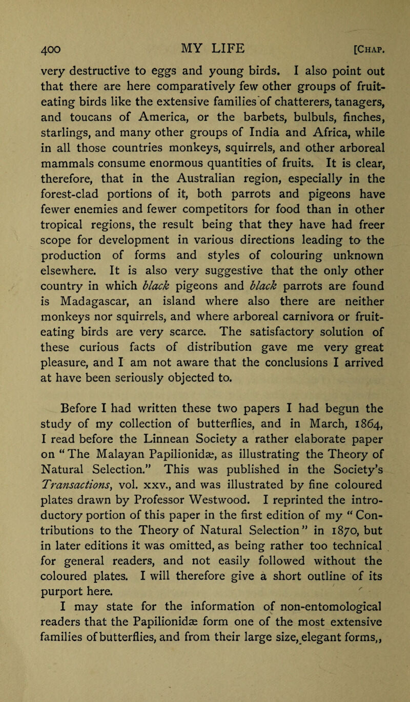 very destructive to eggs and young birds. I also point out that there are here comparatively few other groups of fruit¬ eating birds like the extensive families of chatterers, tanagers, and toucans of America, or the barbets, bulbuls, finches, starlings, and many other groups of India and Africa, while in all those countries monkeys, squirrels, and other arboreal mammals consume enormous quantities of fruits. It is clear, therefore, that in the Australian region, especially in the forest-clad portions of it, both parrots and pigeons have fewer enemies and fewer competitors for food than in other tropical regions, the result being that they have had freer scope for development in various directions leading to the production of forms and styles of colouring unknown elsewhere. It is also very suggestive that the only other country in which black pigeons and black parrots are found is Madagascar, an island where also there are neither monkeys nor squirrels, and where arboreal carnivora or fruit¬ eating birds are very scarce. The satisfactory solution of these curious facts of distribution gave me very great pleasure, and I am not aware that the conclusions I arrived at have been seriously objected to. Before I had written these two papers I had begun the study of my collection of butterflies, and in March, 1864, I read before the Linnean Society a rather elaborate paper on “The Malayan Papilionidse, as illustrating the Theory of Natural Selection.” This was published in the Society’s Transactions, vol. xxv., and was illustrated by fine coloured plates drawn by Professor Westwood. I reprinted the intro¬ ductory portion of this paper in the first edition of my “ Con¬ tributions to the Theory of Natural Selection” in 1870, but in later editions it was omitted, as being rather too technical for general readers, and not easily followed without the coloured plates. I will therefore give a short outline of its purport here. I may state for the information of non-entomological readers that the Papilionidae form one of the most extensive families of butterflies, and from their large size, elegant forms,,